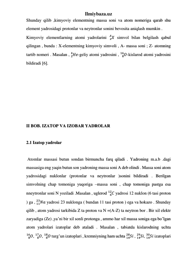 Ilmiybaza.uz 
 
 
 
Shunday qilib ,kimyoviy elementning massa soni va atom nomeriga qarab shu 
element yadrosidagi protonlar va neytronlar sonini bevosita aniqlash mumkin . 
Kimyoviy elementlarning atomi yadrolarini 
𝑧𝑋
𝐴  simvol bilan belgilash qabul 
qilingan , bunda : X-elementning kimyoviy simvoli , A- massa soni ; Z- atomning 
tartib nomeri . Masalan , 𝐻𝑒
2
4
-geliy atomi yadrosini , 
𝑂
8
16 -kislarod atomi yadrosini 
bildiradi [6]. 
II BOB. IZATOP VA IZOBAR YADROLAR 
 
2.1 Izatop yadrolar 
    
 Atomlar massasi butun sondan birmuncha farq qiladi . Yadroning m.a.b .dagi 
massasiga eng yaqin butun son yadroning massa soni A deb olindi . Massa soni atom 
yadrosidagi nuklonlar (protonlar va neytronlar )sonini bildiradi . Berilgan 
simvolning chap tomoniga yuqoriga –massa soni , chap tomoniga pastga esa 
nneytronlar soni N yoziladi .Masalan , uglerod 
𝐶
6
12  yadrosi 12 nuklon (6 tasi proton 
) ga , 
11𝑁𝑎
23
 yadrosi 23 nuklonga ( bundan 11 tasi proton ) ega va hokazo . Shunday 
qilib , atom yadrosi tarkibida Z ta proton va N =(A-Z) ta neytron bor . Bir xil elektr 
zaryadiga (Ze) ,ya’ni bir xil sonli protonga , ammo har xil massa soniga ega bo’lgan 
atom yadrolari izatoplar deb ataladi . Masalan , tabiatda kislarodning uchta 
𝑂
8
16 , 
𝑂
8
17 , 
𝑂
8
18  turg’un izatoplari , kremniyning ham uchta 
14𝑆𝑖
28
 , 
14𝑆𝑖
29
, 
14𝑆𝑖
30
 izatoplari 
