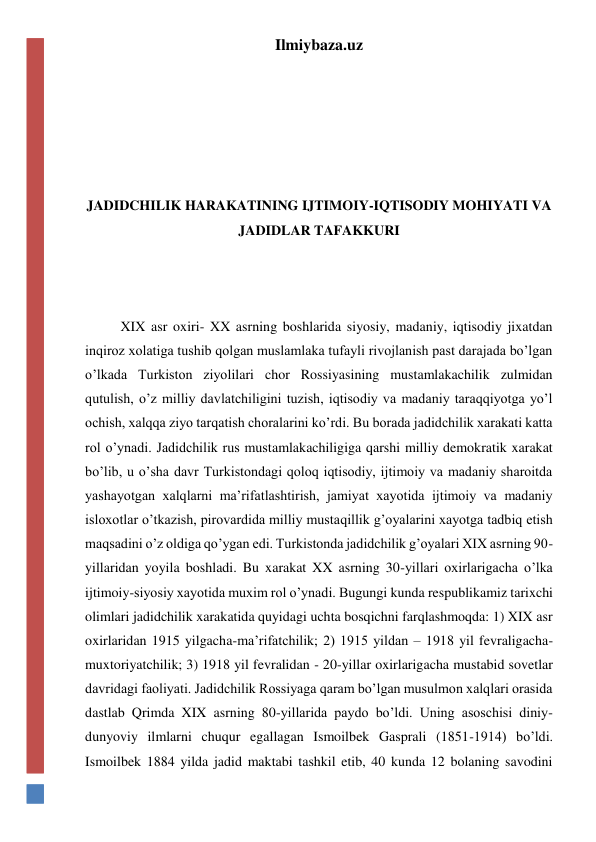 Ilmiybaza.uz 
 
 
 
 
 
JADIDCHILIK HARAKATINING IJTIMOIY-IQTISODIY MOHIYATI VA 
JADIDLAR TAFAKKURI 
 
 
 
XIX asr oxiri- XX asrning boshlarida siyosiy, madaniy, iqtisodiy jixatdan 
inqiroz xolatiga tushib qolgan muslamlaka tufayli rivojlanish past darajada bo’lgan 
o’lkada Turkiston ziyolilari chor Rossiyasining mustamlakachilik zulmidan 
qutulish, o’z milliy davlatchiligini tuzish, iqtisodiy va madaniy taraqqiyotga yo’l 
ochish, xalqqa ziyo tarqatish choralarini ko’rdi. Bu borada jadidchilik xarakati katta 
rol o’ynadi. Jadidchilik rus mustamlakachiligiga qarshi milliy demokratik xarakat 
bo’lib, u o’sha davr Turkistondagi qoloq iqtisodiy, ijtimoiy va madaniy sharoitda 
yashayotgan xalqlarni ma’rifatlashtirish, jamiyat xayotida ijtimoiy va madaniy 
isloxotlar o’tkazish, pirovardida milliy mustaqillik g’oyalarini xayotga tadbiq etish 
maqsadini o’z oldiga qo’ygan edi. Turkistonda jadidchilik g’oyalari XIX asrning 90-
yillaridan yoyila boshladi. Bu xarakat XX asrning 30-yillari oxirlarigacha o’lka 
ijtimoiy-siyosiy xayotida muxim rol o’ynadi. Bugungi kunda respublikamiz tarixchi 
olimlari jadidchilik xarakatida quyidagi uchta bosqichni farqlashmoqda: 1) XIX asr 
oxirlaridan 1915 yilgacha-ma’rifatchilik; 2) 1915 yildan – 1918 yil fevraligacha-
muxtoriyatchilik; 3) 1918 yil fevralidan - 20-yillar oxirlarigacha mustabid sovetlar 
davridagi faoliyati. Jadidchilik Rossiyaga qaram bo’lgan musulmon xalqlari orasida 
dastlab Qrimda XIX asrning 80-yillarida paydo bo’ldi. Uning asoschisi diniy-
dunyoviy ilmlarni chuqur egallagan Ismoilbek Gasprali (1851-1914) bo’ldi. 
Ismoilbek 1884 yilda jadid maktabi tashkil etib, 40 kunda 12 bolaning savodini 
