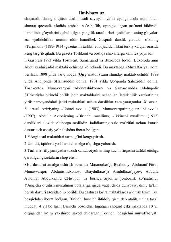 Ilmiybaza.uz 
chiqaradi. Uning o’qitish usuli «usuli savtiya», ya’ni «yangi usul» nomi bilan 
shuxrat qozondi. «Jadid» arabcha so’z bo’lib, «yangi» degan ma’noni bildiradi. 
Ismoilbek g’oyalarini qabul qilgan yangilik tarafdorlari «jadidlar», uning g’oyalari 
esa «jadidchilik» nomini oldi. Ismoilbek Gasprali darslik yaratadi, o’zining 
«Tarjimon» (1883-1914) gazetasini tashkil etib, jadidchilikni turkiy xalqlar orasida 
keng targ’ib qiladi. Bu gazeta Toshkent va boshqa shaxarlarga xam tez yoyiladi. 
I. Gasprali 1893 yilda Toshkent, Samarqand va Buxoroda bo’ldi. Buxoroda amir 
Abdulaxadni jadid maktabi ochishga ko’ndiradi. Bu maktabga «Muzaffariya» nomi 
beriladi. 1898 yilda To’qmoqda (Qirg’iziston) xam shunday maktab ochildi. 1899 
yilda Andijonda SHamsuddin domla, 1901 yilda Qo’qonda Saloxiddin domla, 
Toshkentda Munavvarqori Abdurashidxonov va Samarqandda Abduqodir 
SHakuriylar birinchi bo’lib jadid maktablarini ochadilar. Jadidchilik xarakatining 
yirik namoyandalari jadid maktablari uchun darsliklar xam yaratganlar. Xususan, 
Saidrasul Aziziyning «Ustozi avval» (1903), Munavvarqorining «Adibi avval» 
(1907), Abdulla Avloniyning «Birinchi muallim», «Ikkinchi muallim» (1912) 
darsliklari aloxida e’tiborga molikdir. Jadidlarning xalq ma’rifati uchun kurash 
dasturi uch asosiy yo’nalishdan iborat bo’lgan: 
1.YAngi usul maktablari tarmog’ini kengaytirish. 
2.Umidli, iqtidorli yoshlarni chet elga o’qishga yuborish. 
3.Turli ma’rifiy jamiyatlar tuzish xamda ziyolilarning kuchli firqasini tashkil etishga 
qaratilgan gazetalarni chop etish. 
SHu dasturni amalga oshirish borasida Maxmudxo’ja Bexbudiy, Abdurauf Fitrat, 
Munavvarqori Abdurashidxonov, Ubaydullaxo’ja Asadullaxo’jayev, Abdulla 
Avloniy, Abdulxamid CHo’lpon va boshqa ziyolilar jonbozlik ko’rsatishdi. 
YAngicha o’qitish musulmon bolalariga qisqa vaqt ichida dunyoviy, diniy ta’lim 
berish dasturi asosida olib borildi. Bu dasturga ko’ra maktablarda o’qitish tizimi ikki 
bosqichdan iborat bo’lgan. Birinchi bosqich ibtidoiy qism deb atalib, uning taxsil 
muddati 4 yil bo’lgan. Birinchi bosqichni tugatgan shogird eski maktabda 10 yil 
o’qigandan ko’ra yaxshiroq savod chiqargan. Ikkinchi bosqichni muvaffaqiyatli 
