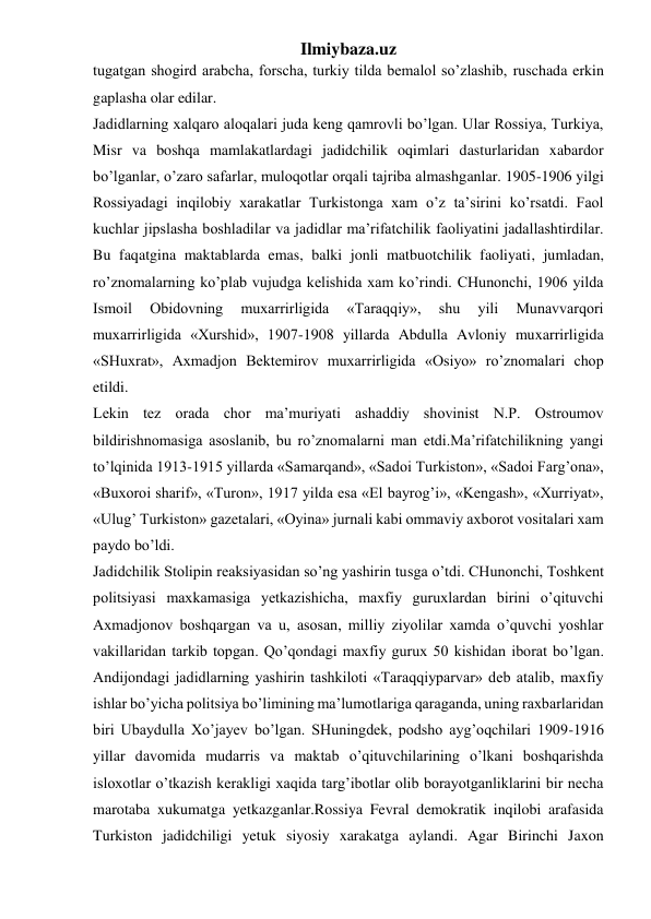 Ilmiybaza.uz 
tugatgan shogird arabcha, forscha, turkiy tilda bemalol so’zlashib, ruschada erkin 
gaplasha olar edilar. 
Jadidlarning xalqaro aloqalari juda keng qamrovli bo’lgan. Ular Rossiya, Turkiya, 
Misr va boshqa mamlakatlardagi jadidchilik oqimlari dasturlaridan xabardor 
bo’lganlar, o’zaro safarlar, muloqotlar orqali tajriba almashganlar. 1905-1906 yilgi 
Rossiyadagi inqilobiy xarakatlar Turkistonga xam o’z ta’sirini ko’rsatdi. Faol 
kuchlar jipslasha boshladilar va jadidlar ma’rifatchilik faoliyatini jadallashtirdilar. 
Bu faqatgina maktablarda emas, balki jonli matbuotchilik faoliyati, jumladan, 
ro’znomalarning ko’plab vujudga kelishida xam ko’rindi. CHunonchi, 1906 yilda 
Ismoil 
Obidovning 
muxarrirligida 
«Taraqqiy», 
shu 
yili 
Munavvarqori 
muxarrirligida «Xurshid», 1907-1908 yillarda Abdulla Avloniy muxarrirligida 
«SHuxrat», Axmadjon Bektemirov muxarrirligida «Osiyo» ro’znomalari chop 
etildi. 
Lekin tez orada chor ma’muriyati ashaddiy shovinist N.P. Ostroumov 
bildirishnomasiga asoslanib, bu ro’znomalarni man etdi.Ma’rifatchilikning yangi 
to’lqinida 1913-1915 yillarda «Samarqand», «Sadoi Turkiston», «Sadoi Farg’ona», 
«Buxoroi sharif», «Turon», 1917 yilda esa «El bayrog’i», «Kengash», «Xurriyat», 
«Ulug’ Turkiston» gazetalari, «Oyina» jurnali kabi ommaviy axborot vositalari xam 
paydo bo’ldi. 
Jadidchilik Stolipin reaksiyasidan so’ng yashirin tusga o’tdi. CHunonchi, Toshkent 
politsiyasi maxkamasiga yetkazishicha, maxfiy guruxlardan birini o’qituvchi 
Axmadjonov boshqargan va u, asosan, milliy ziyolilar xamda o’quvchi yoshlar 
vakillaridan tarkib topgan. Qo’qondagi maxfiy gurux 50 kishidan iborat bo’lgan. 
Andijondagi jadidlarning yashirin tashkiloti «Taraqqiyparvar» deb atalib, maxfiy 
ishlar bo’yicha politsiya bo’limining ma’lumotlariga qaraganda, uning raxbarlaridan 
biri Ubaydulla Xo’jayev bo’lgan. SHuningdek, podsho ayg’oqchilari 1909-1916 
yillar davomida mudarris va maktab o’qituvchilarining o’lkani boshqarishda 
isloxotlar o’tkazish kerakligi xaqida targ’ibotlar olib borayotganliklarini bir necha 
marotaba xukumatga yetkazganlar.Rossiya Fevral demokratik inqilobi arafasida 
Turkiston jadidchiligi yetuk siyosiy xarakatga aylandi. Agar Birinchi Jaxon 
