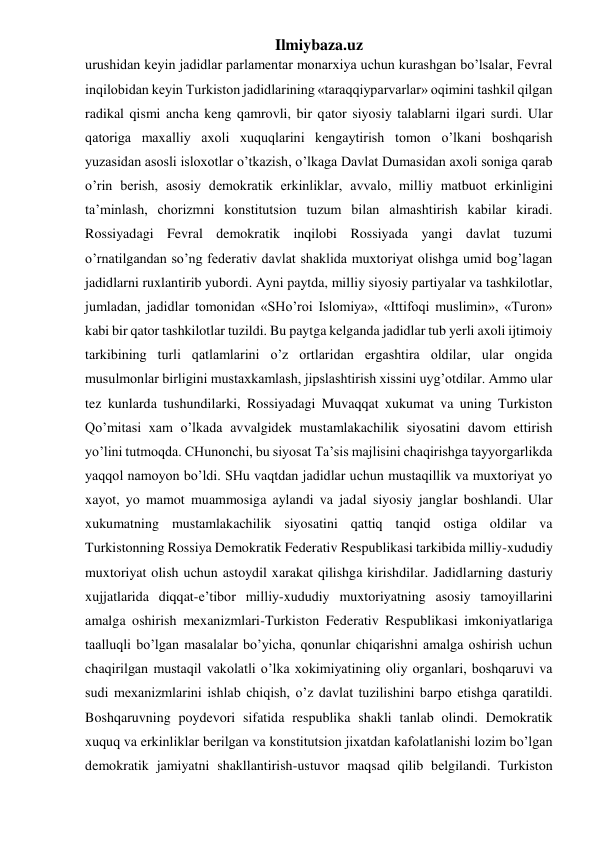 Ilmiybaza.uz 
urushidan keyin jadidlar parlamentar monarxiya uchun kurashgan bo’lsalar, Fevral 
inqilobidan keyin Turkiston jadidlarining «taraqqiyparvarlar» oqimini tashkil qilgan 
radikal qismi ancha keng qamrovli, bir qator siyosiy talablarni ilgari surdi. Ular 
qatoriga maxalliy axoli xuquqlarini kengaytirish tomon o’lkani boshqarish 
yuzasidan asosli isloxotlar o’tkazish, o’lkaga Davlat Dumasidan axoli soniga qarab 
o’rin berish, asosiy demokratik erkinliklar, avvalo, milliy matbuot erkinligini 
ta’minlash, chorizmni konstitutsion tuzum bilan almashtirish kabilar kiradi. 
Rossiyadagi Fevral demokratik inqilobi Rossiyada yangi davlat tuzumi 
o’rnatilgandan so’ng federativ davlat shaklida muxtoriyat olishga umid bog’lagan 
jadidlarni ruxlantirib yubordi. Ayni paytda, milliy siyosiy partiyalar va tashkilotlar, 
jumladan, jadidlar tomonidan «SHo’roi Islomiya», «Ittifoqi muslimin», «Turon» 
kabi bir qator tashkilotlar tuzildi. Bu paytga kelganda jadidlar tub yerli axoli ijtimoiy 
tarkibining turli qatlamlarini o’z ortlaridan ergashtira oldilar, ular ongida 
musulmonlar birligini mustaxkamlash, jipslashtirish xissini uyg’otdilar. Ammo ular 
tez kunlarda tushundilarki, Rossiyadagi Muvaqqat xukumat va uning Turkiston 
Qo’mitasi xam o’lkada avvalgidek mustamlakachilik siyosatini davom ettirish 
yo’lini tutmoqda. CHunonchi, bu siyosat Ta’sis majlisini chaqirishga tayyorgarlikda 
yaqqol namoyon bo’ldi. SHu vaqtdan jadidlar uchun mustaqillik va muxtoriyat yo 
xayot, yo mamot muammosiga aylandi va jadal siyosiy janglar boshlandi. Ular 
xukumatning mustamlakachilik siyosatini qattiq tanqid ostiga oldilar va 
Turkistonning Rossiya Demokratik Federativ Respublikasi tarkibida milliy-xududiy 
muxtoriyat olish uchun astoydil xarakat qilishga kirishdilar. Jadidlarning dasturiy 
xujjatlarida diqqat-e’tibor milliy-xududiy muxtoriyatning asosiy tamoyillarini 
amalga oshirish mexanizmlari-Turkiston Federativ Respublikasi imkoniyatlariga 
taalluqli bo’lgan masalalar bo’yicha, qonunlar chiqarishni amalga oshirish uchun 
chaqirilgan mustaqil vakolatli o’lka xokimiyatining oliy organlari, boshqaruvi va 
sudi mexanizmlarini ishlab chiqish, o’z davlat tuzilishini barpo etishga qaratildi. 
Boshqaruvning poydevori sifatida respublika shakli tanlab olindi. Demokratik 
xuquq va erkinliklar berilgan va konstitutsion jixatdan kafolatlanishi lozim bo’lgan 
demokratik jamiyatni shakllantirish-ustuvor maqsad qilib belgilandi. Turkiston 
