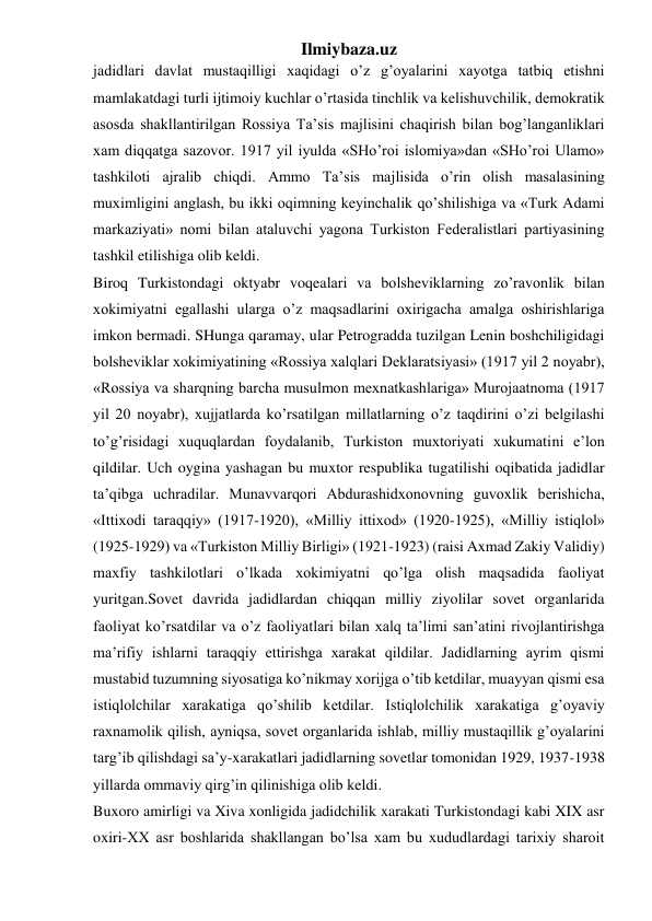 Ilmiybaza.uz 
jadidlari davlat mustaqilligi xaqidagi o’z g’oyalarini xayotga tatbiq etishni 
mamlakatdagi turli ijtimoiy kuchlar o’rtasida tinchlik va kelishuvchilik, demokratik 
asosda shakllantirilgan Rossiya Ta’sis majlisini chaqirish bilan bog’langanliklari 
xam diqqatga sazovor. 1917 yil iyulda «SHo’roi islomiya»dan «SHo’roi Ulamo» 
tashkiloti ajralib chiqdi. Ammo Ta’sis majlisida o’rin olish masalasining 
muximligini anglash, bu ikki oqimning keyinchalik qo’shilishiga va «Turk Adami 
markaziyati» nomi bilan ataluvchi yagona Turkiston Federalistlari partiyasining 
tashkil etilishiga olib keldi. 
Biroq Turkistondagi oktyabr voqealari va bolsheviklarning zo’ravonlik bilan 
xokimiyatni egallashi ularga o’z maqsadlarini oxirigacha amalga oshirishlariga 
imkon bermadi. SHunga qaramay, ular Petrogradda tuzilgan Lenin boshchiligidagi 
bolsheviklar xokimiyatining «Rossiya xalqlari Deklaratsiyasi» (1917 yil 2 noyabr), 
«Rossiya va sharqning barcha musulmon mexnatkashlariga» Murojaatnoma (1917 
yil 20 noyabr), xujjatlarda ko’rsatilgan millatlarning o’z taqdirini o’zi belgilashi 
to’g’risidagi xuquqlardan foydalanib, Turkiston muxtoriyati xukumatini e’lon 
qildilar. Uch oygina yashagan bu muxtor respublika tugatilishi oqibatida jadidlar 
ta’qibga uchradilar. Munavvarqori Abdurashidxonovning guvoxlik berishicha, 
«Ittixodi taraqqiy» (1917-1920), «Milliy ittixod» (1920-1925), «Milliy istiqlol» 
(1925-1929) va «Turkiston Milliy Birligi» (1921-1923) (raisi Axmad Zakiy Validiy) 
maxfiy tashkilotlari o’lkada xokimiyatni qo’lga olish maqsadida faoliyat 
yuritgan.Sovet davrida jadidlardan chiqqan milliy ziyolilar sovet organlarida 
faoliyat ko’rsatdilar va o’z faoliyatlari bilan xalq ta’limi san’atini rivojlantirishga 
ma’rifiy ishlarni taraqqiy ettirishga xarakat qildilar. Jadidlarning ayrim qismi 
mustabid tuzumning siyosatiga ko’nikmay xorijga o’tib ketdilar, muayyan qismi esa 
istiqlolchilar xarakatiga qo’shilib ketdilar. Istiqlolchilik xarakatiga g’oyaviy 
raxnamolik qilish, ayniqsa, sovet organlarida ishlab, milliy mustaqillik g’oyalarini 
targ’ib qilishdagi sa’y-xarakatlari jadidlarning sovetlar tomonidan 1929, 1937-1938 
yillarda ommaviy qirg’in qilinishiga olib keldi. 
Buxoro amirligi va Xiva xonligida jadidchilik xarakati Turkistondagi kabi XIX asr 
oxiri-XX asr boshlarida shakllangan bo’lsa xam bu xududlardagi tarixiy sharoit 
