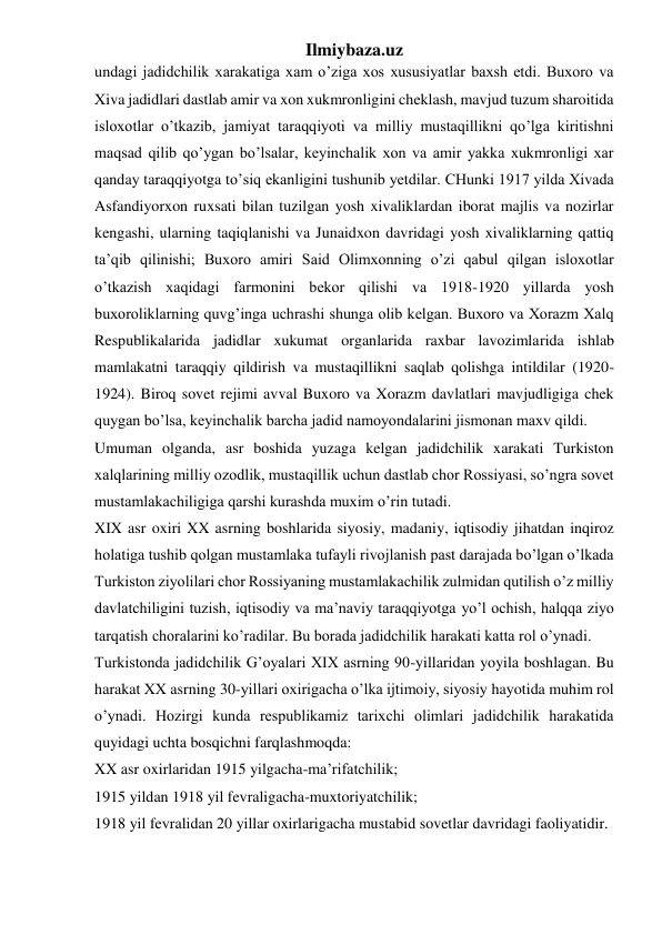 Ilmiybaza.uz 
undagi jadidchilik xarakatiga xam o’ziga xos xususiyatlar baxsh etdi. Buxoro va 
Xiva jadidlari dastlab amir va xon xukmronligini cheklash, mavjud tuzum sharoitida 
isloxotlar o’tkazib, jamiyat taraqqiyoti va milliy mustaqillikni qo’lga kiritishni 
maqsad qilib qo’ygan bo’lsalar, keyinchalik xon va amir yakka xukmronligi xar 
qanday taraqqiyotga to’siq ekanligini tushunib yetdilar. CHunki 1917 yilda Xivada 
Asfandiyorxon ruxsati bilan tuzilgan yosh xivaliklardan iborat majlis va nozirlar 
kengashi, ularning taqiqlanishi va Junaidxon davridagi yosh xivaliklarning qattiq 
ta’qib qilinishi; Buxoro amiri Said Olimxonning o’zi qabul qilgan isloxotlar 
o’tkazish xaqidagi farmonini bekor qilishi va 1918-1920 yillarda yosh 
buxoroliklarning quvg’inga uchrashi shunga olib kelgan. Buxoro va Xorazm Xalq 
Respublikalarida jadidlar xukumat organlarida raxbar lavozimlarida ishlab 
mamlakatni taraqqiy qildirish va mustaqillikni saqlab qolishga intildilar (1920-
1924). Biroq sovet rejimi avval Buxoro va Xorazm davlatlari mavjudligiga chek 
quygan bo’lsa, keyinchalik barcha jadid namoyondalarini jismonan maxv qildi. 
Umuman olganda, asr boshida yuzaga kelgan jadidchilik xarakati Turkiston 
xalqlarining milliy ozodlik, mustaqillik uchun dastlab chor Rossiyasi, so’ngra sovet 
mustamlakachiligiga qarshi kurashda muxim o’rin tutadi. 
XIX asr oxiri XX asrning boshlarida siyosiy, madaniy, iqtisodiy jihatdan inqiroz 
holatiga tushib qolgan mustamlaka tufayli rivojlanish past darajada bo’lgan o’lkada 
Turkiston ziyolilari chor Rossiyaning mustamlakachilik zulmidan qutilish o’z milliy 
davlatchiligini tuzish, iqtisodiy va ma’naviy taraqqiyotga yo’l ochish, halqqa ziyo 
tarqatish choralarini ko’radilar. Bu borada jadidchilik harakati katta rol o’ynadi. 
Turkistonda jadidchilik G’oyalari XIX asrning 90-yillaridan yoyila boshlagan. Bu 
harakat XX asrning 30-yillari oxirigacha o’lka ijtimoiy, siyosiy hayotida muhim rol 
o’ynadi. Hozirgi kunda respublikamiz tarixchi olimlari jadidchilik harakatida 
quyidagi uchta bosqichni farqlashmoqda: 
XX asr oxirlaridan 1915 yilgacha-ma’rifatchilik; 
1915 yildan 1918 yil fevraligacha-muxtoriyatchilik; 
1918 yil fevralidan 20 yillar oxirlarigacha mustabid sovetlar davridagi faoliyatidir. 
 
