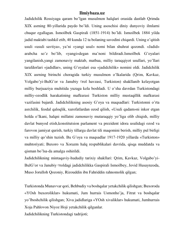 Ilmiybaza.uz 
Jadidchilik Rossiyaga qaram bo’lgan musulmon halqlari orasida dastlab Qrimda 
XIX asrning 80-yillarida paydo bo’ldi. Uning asoschisi diniy dunyoviy ilmlarni 
chuqur egallagan. Ismoilbek Gaspirali (1851-1914) bo’ldi. Ismoilbek 1884 yilda 
jadid maktabi tashkil etib, 40 kunda 12 ta bolaning savodini chiqardi. Uning o’qitish 
usuli «usuli savtiya», ya’ni «yangi usul» nomi bilan shuhrat qozondi. «Jadid» 
arabcha so’z bo’lib, «yangi»degan ma’noni bildiradi.Ismoilbek G’oyalari 
yangilanish,yangi zamonaviy maktab, matbaa, milliy taraqqiyot usullari, yo’llari 
tarafdorlari «jadidlar», uning G’oyalari esa «jadidchilik» nomini oldi. Jadidchilik 
XIX asrning birinchi choragida turkiy musulmon o’lkalarida (Qrim, Kavkaz, 
Volgabo’yi-BulG’or va Janubiy ¤rol havzasi, Turkiston) shakllanib kelayotgan 
milliy burjuaziya muhitida yuzaga kela boshladi. U o’sha davrdan Turkistondagi 
milliy-ozodlik harakatining mafkurasi Turkiston milliy mustaqillik mafkurasi 
vazifasini bajardi. Jadidchilikning asosiy G’oya va maqsadlari: Turkistonni o’rta 
asrchilik, feodal qaloqlik, xurofatlardan ozod qilish, «Usuli qadam»ni inkor etgan 
holda o’lkani, halqni millatni zamonaviy mutaraqqiy yo’liga olib chiqish, milliy 
davlat bunyod etish,konstitutsion parlament va prezident idora usulidagi ozod va 
farovon jamiyat qurish, turkiy tillarga davlat tili maqomini berish, milliy pul birligi 
va milliy qo’shin tuzish. Bu G’oya va maqsadlar 1917-1920 yillarda «Turkiston» 
muhtoriyati; Buxoro va Xorazm halq respublikalari davrida, qisqa muddatda va 
qisman bo’lsa-da amalga oshirildi. 
Jadidchilikning mintaqaviy-hududiy tarixiy shakllari: Qrim, Kavkaz, Volgabo’yi-
BulG’or va Janubiy ¤roldagi jadidchilikka Gaspirali Ismoilbey, Jovid Husaynzoda, 
Muso Jorulloh Qozoniy, Rizouddin ibn Fahriddin rahnomolik qilgan; 
 
Turkistonda Munavvar qori, Behbudiy va boshqalar yetakchilik qilishgan; Buxoroda 
«YOsh buxoroliklar» hukumati, Jum hurrais Usmonho’ja, Fitrat va boshqalar 
yo’lboshchilik qilishgan; Xiva jadidlariga «YOsh xivaliklar» hukumati, Jumhurrais 
Xoja Pahlovon Niyoz Hoji yetakchilik qilganlar. 
Jadidchilikning Turkistondagi tadrijoti; 
