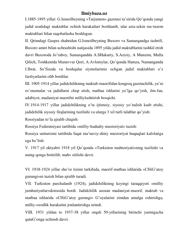 Ilmiybaza.uz 
I.1885-1895 yillar: G.Ismoilbeyning «Tarjumon» gazetasi ta’sirida Qo’qonda yangi 
jadid usulidagi maktablar ochish harakatlari boshlanib, ular asta-sekin rus-tuzem 
maktablari bilan raqobatlasha boshlagan. 
II. Qrimdagi Gaspra shahridan G.Ismoilbeyning Buxoro va Samarqandga tashrifi, 
Buxoro amiri bilan uchrashishi natijasida 1895 yilda jadid maktablarini tashkil etish 
davri Buxoroda Jo’raboy, Samarqandda A.SHakuriy, S.Aziziy, A Munzim, Mulla 
Qilich, Toshkentda Munavvar Qori, A.Avloniylar, Qo’qonda Hamza, Namanganda 
I.Ibrat, So’fizoda va boshqalar siymolarimiz ochgan jadid maktablari o’z 
faoliyatlarini olib bordilar. 
III. 1905-1914 yillar jadidchilikning maktab-maorifidan kengroq gazetachilik, ya’ni 
ro’znomalar va jadidlarni chop etish, matbaa ishlarini yo’lga qo’yish, ilm-fan, 
adabiyot, madaniyat maorifni milliylashtirish bosqichi. 
IV.1914-1917 yillar jadidchilikning o’ta ijtimoiy, siyosiy yo’nalish kasb etishi, 
jadidchilik siyosiy firqlarining tuzilishi va ularga 3 xil turli talablar qo’yish: 
Rossiyadan to’la ajralib chiqish: 
Rossiya Federatsiyasi tartibida «milliy-hududiy muxtoriyat» tuzish: 
Rossiya unitarizmi tartibida faqat ma’naviy-diniy muxtoriyat huquqlari kafolatiga 
ega bo’lish: 
V. 1917 yil oktyabri 1918 yil Qo’qonda «Turkiston muhtoriyati»ning tuzilishi va 
uning qonga botirilib, mahv etilishi davri. 
 
VI. 1918-1924 yillar sho’ro tizimi tarkibida, maorif-matbaa ishlarida «CHiG’atoy 
gurungi»ni tuzish bilan ajralib turadi. 
VII. Turkiston parchalanib (1924), jadidchilikning keyingi taraqqiyoti «milliy 
jumhuriyatlar»doirasida bordi. Jadidchilik asosan madaniyat-maorif, maktab va 
matbaa ishlarida «CHiG’atoy gurungi» G’oyalarini zimdan amalga oshirishga, 
milliy-ozodlik harakatini jonlantirishga urindi. 
VIII. 1931 yildan to 1937-38 yillar orqali 50-yillarining birinchi yarmigacha 
qataG’onga uchrash davri. 
