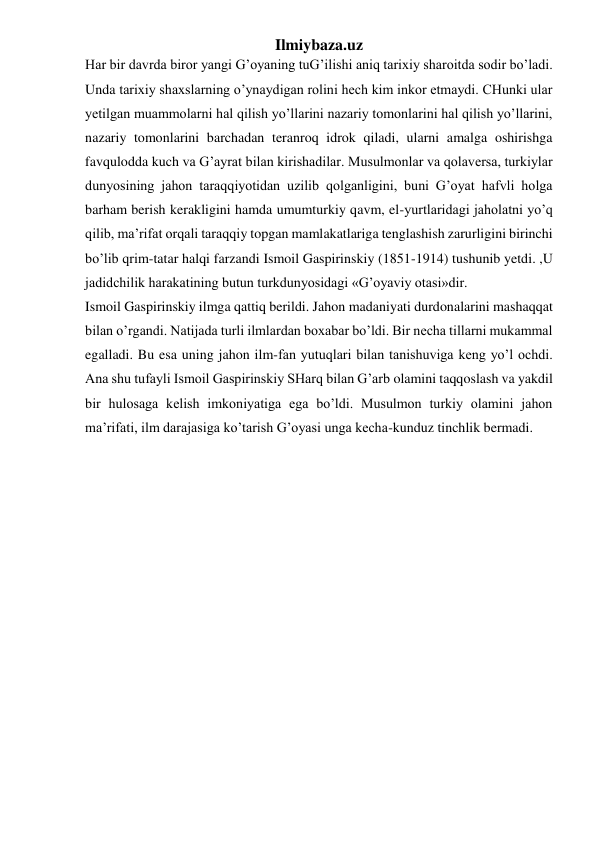 Ilmiybaza.uz 
Har bir davrda biror yangi G’oyaning tuG’ilishi aniq tarixiy sharoitda sodir bo’ladi. 
Unda tarixiy shaxslarning o’ynaydigan rolini hech kim inkor etmaydi. CHunki ular 
yetilgan muammolarni hal qilish yo’llarini nazariy tomonlarini hal qilish yo’llarini, 
nazariy tomonlarini barchadan teranroq idrok qiladi, ularni amalga oshirishga 
favqulodda kuch va G’ayrat bilan kirishadilar. Musulmonlar va qolaversa, turkiylar 
dunyosining jahon taraqqiyotidan uzilib qolganligini, buni G’oyat hafvli holga 
barham berish kerakligini hamda umumturkiy qavm, el-yurtlaridagi jaholatni yo’q 
qilib, ma’rifat orqali taraqqiy topgan mamlakatlariga tenglashish zarurligini birinchi 
bo’lib qrim-tatar halqi farzandi Ismoil Gaspirinskiy (1851-1914) tushunib yetdi. ,U 
jadidchilik harakatining butun turkdunyosidagi «G’oyaviy otasi»dir. 
Ismoil Gaspirinskiy ilmga qattiq berildi. Jahon madaniyati durdonalarini mashaqqat 
bilan o’rgandi. Natijada turli ilmlardan boxabar bo’ldi. Bir necha tillarni mukammal 
egalladi. Bu esa uning jahon ilm-fan yutuqlari bilan tanishuviga keng yo’l ochdi. 
Ana shu tufayli Ismoil Gaspirinskiy SHarq bilan G’arb olamini taqqoslash va yakdil 
bir hulosaga kelish imkoniyatiga ega bo’ldi. Musulmon turkiy olamini jahon 
ma’rifati, ilm darajasiga ko’tarish G’oyasi unga kecha-kunduz tinchlik bermadi.  
 
 
