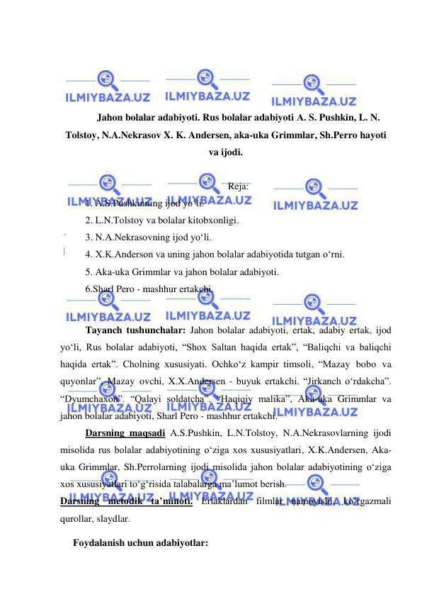  
 
 
 
 
 
Jahon bolalar adabiyoti. Rus bolalar adabiyoti А. S. Pushkin, L. N. 
Tolstoy, N.A.Nekrasov X. K. Andersen, aka-uka Grimmlar, Sh.Perro hayoti 
va ijodi.  
 
Reja: 
1. А.S.Pushkinning ijod yo‘li.  
2. L.N.Tolstoy va bolalar kitobxonligi. 
3. N.A.Nekrasovning ijod yo‘li. 
4. X.K.Anderson va uning jahon bolalar adabiyotida tutgan o‘rni. 
5. Aka-uka Grimmlar va jahon bolalar adabiyoti. 
6.Sharl Pero - mashhur ertakchi. 
 
Tayanch tushunchalar: Jahon bolalar adabiyoti, ertak, adabiy ertak, ijod 
yo‘li, Rus bolalar adabiyoti, “Shox Saltan haqida ertak”, “Baliqchi va baliqchi 
haqida ertak”. Cholning xususiyati. Ochko‘z kampir timsoli, “Mazay bobo va 
quyonlar”, Mazay ovchi, X.X.Andersen - buyuk ertakchi. “Jirkanch o‘rdakcha”. 
“Dyumchaxon”. “Qalayi soldatcha”. “Haqiqiy malika”, Aka-uka Grimmlar va 
jahon bolalar adabiyoti, Sharl Pero - mashhur ertakchi. 
Darsning maqsadi А.S.Pushkin, L.N.Tolstoy, N.A.Nekrasovlarning ijodi 
misolida rus bolalar adabiyotining o‘ziga xos xususiyatlari, X.K.Andersen, Aka-
uka Grimmlar, Sh.Perrolarning ijodi misolida jahon bolalar adabiyotining o‘ziga 
xos xususiyatlari to‘g‘risida talabalarga ma’lumot berish.  
Darsning metodik ta’minoti. Ertaklardan filmlar namoyishi, ko‘rgazmali 
qurollar, slaydlar. 
Foydalanish uchun adabiyotlar: 
