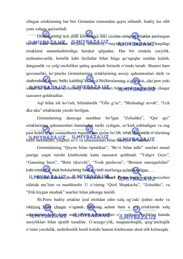  
 
olingan ertaklarning har biri Grimmlar tomonidan qayta ishlanib, badiiy tus olib 
yana xalqqa qaytariladi.  
Grimmlarning uch jildli kitoblariga ikki yuzdan ortiqroq ertaklar jamlangan 
bo‘lib unda mualliflar ko‘proq afsonaviy, mayishiy va hayvonlar haqidagi 
ertaklarni umumlashtirishga harakat qilganlar. Har bir ertakda saxiylik, 
mehnatsevarlik, botirlik kabi fazilatlar bilan birga qo‘rqoqlar ustidan kulish, 
dangasalik va yolg‘onchilikni qattiq qoralash birinchi o‘rinda turadi. Shunisi ham 
quvonarliki, ko‘pincha Grimmlarning ertaklarining asosiy qahramonlari shoh va 
shahzodalar emas, balki kambag‘al, beva-bechoralarning o‘g‘il-qizi, cho‘pon yoki 
soldat bo‘ladi. Ular o‘zlarining ibratomuz ishlari bilan ertak tinglavchida chuqur 
taassurot qoldiradilar.  
Aql bilan ish ko‘rish, bilimdonlik “Tillo g‘oz”, “Shishadagi arvoh”, “Uch 
aka-uka” ertaklarida yaxshi berilgan. 
Grimmlarning 
dunyoga 
mashhur 
bo‘lgan 
“Zolushka”, 
“Qor 
qiz” 
ertaklarining qahramonlari hammadan turtki eydigan, so‘kish eshitadigan va eng 
past holda qiyin yumushlarni bajaradigan qizlar bo‘lib, ertak davomida o‘zlarining 
halol mehnatlari, yoqimli so‘z va tabassumlari bilan baxtiyor bo‘ladilar. 
Grimmlarning “Quyon bilan tipratikan”, “Bo‘ri bilan tulki” asarlari masal 
janriga yaqin turishi kitobxonda katta taassurot qoldiradi. “Yalqov Geys”, 
“Gansning baxti”, “Botir tikuvchi”, “Yosh paxlavon”, “Bremen musiqachilari” 
kabi ertalari o‘zbek bolalarining ham sevimli asarlariga aylanib qolgan.  
Buyuk fransuz shoiri va tanqidchisi Sharl Perro badiiy ertak asoschisi 
sifatida ma’lum va mashhurdir. U o‘zining “Qizil Shapkacha”, “Zolushka”, va 
“Etik kiygan mushuk” asarlari bilan jahonga tanildi. 
Sh.Perro badiiy ertaklar ijod etishdan odin xalq og‘zaki ijodini mehr va 
ishtiyoq bilan chuqur o‘rgandi. Shuning uchun ham u o‘z ertaklarida xalq 
udumlarini dadil ilgari surdi. Perro qahramonlari o‘z mehnatsevarliklari hamda 
saxiyliklari bilan ajralib turadilar. G‘arazgo‘ylik, maqtanchoqlik, qizg‘anchiqlik 
o‘rnini yaxshilik, mehribonlik bosib ketishi hamon kitobxonni shod etib kelmoqda. 
