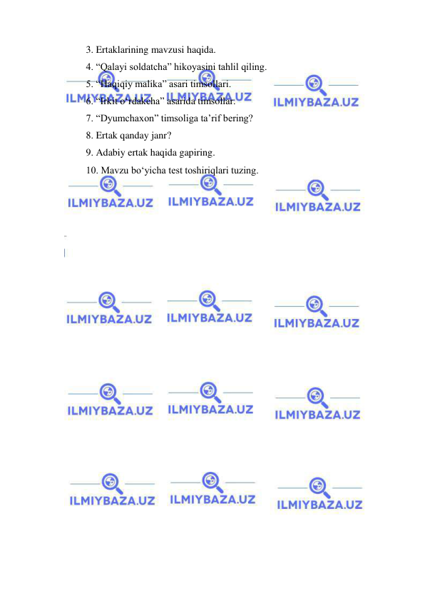  
 
3. Ertaklarining mavzusi haqida. 
4. “Qalayi soldatcha” hikoyasini tahlil qiling. 
5. “Haqiqiy malika” asari timsollari. 
6. “Irkit o‘rdakcha” asarida timsollar. 
7. “Dyumchaxon” timsoliga ta’rif bering? 
8. Ertak qanday janr? 
9. Adabiy ertak haqida gapiring. 
10. Mavzu bo‘yicha test toshiriqlari tuzing. 
 
 
 
  
 
