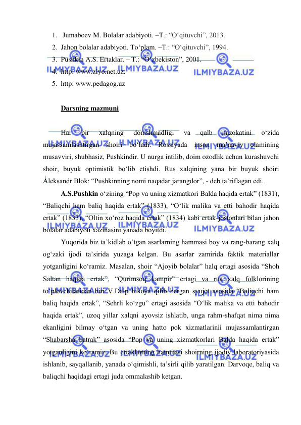  
 
1.  Jumaboev M. Bolalar adabiyoti. –T.: “Oʻqituvchi”, 2013. 
2. Jahon bolalar adabiyoti. To‘plam. –T.: “Oʻqituvchi”, 1994. 
3. Pushkin A.S. Ertaklar. – T.: “O‘zbekiston”, 2001. 
4. http: www.ziyo.net.uz.  
5. http: www.pedagog.uz 
 
Darsning mazmuni 
 
Har 
bir 
xalqning 
donishmadligi 
va 
qalb 
nazokatini 
o‘zida 
mujassamlashtirgan shoiri bo‘ladi. Rossiyada inson ma’naviy olamining 
musavviri, shubhasiz, Pushkindir. U nurga intilib, doim ozodlik uchun kurashuvchi 
shoir, buyuk optimistik bo‘lib etishdi. Rus xalqining yana bir buyuk shoiri 
Aleksandr Blok: “Pushkinning nomi naqadar jarangdor”, - deb ta’riflagan edi. 
A.S.Pushkin o‘zining “Pop va uning xizmatkori Balda haqida ertak” (1831), 
“Baliqchi ham baliq haqida ertak” (1833), “O‘lik malika va etti bahodir haqida 
ertak” (1833), “Oltin xo‘roz haqida ertak” (1834) kabi ertak-jostonlari bilan jahon 
bolalar adabiyoti xazinasini yanada boyitdi. 
Yuqorida biz ta’kidlab o‘tgan asarlarning hammasi boy va rang-barang xalq 
og‘zaki ijodi ta’sirida yuzaga kelgan. Bu asarlar zamirida faktik materiallar 
yotganligini ko‘ramiz. Masalan, shoir “Ajoyib bolalar” halq ertagi asosida “Shoh 
Saltan haqida ertak”, “Qurimsoq kampir” ertagi va rus xalq folklorining 
to‘plovchilaridan biri V.Dalp hikoya qilib bergan syujet asosida “Baliqchi ham 
baliq haqida ertak”, “Sehrli ko‘zgu” ertagi asosida “O‘lik malika va etti bahodir 
haqida ertak”, uzoq yillar xalqni ayovsiz ishlatib, unga rahm-shafqat nima nima 
ekanligini bilmay o‘tgan va uning hatto pok xizmatlarinii mujassamlantirgan 
“Shabarsha batrak” asosida “Pop va uning xizmatkorlari Balda haqida ertak” 
yotganligini ko‘ramiz. Bu ertaklarning hammasi shoirning ijodiy laboratoriyasida 
ishlanib, sayqallanib, yanada o‘qimishli, ta’sirli qilib yaratilgan. Darvoqe, baliq va 
baliqchi haqidagi ertagi juda ommalashib ketgan. 
