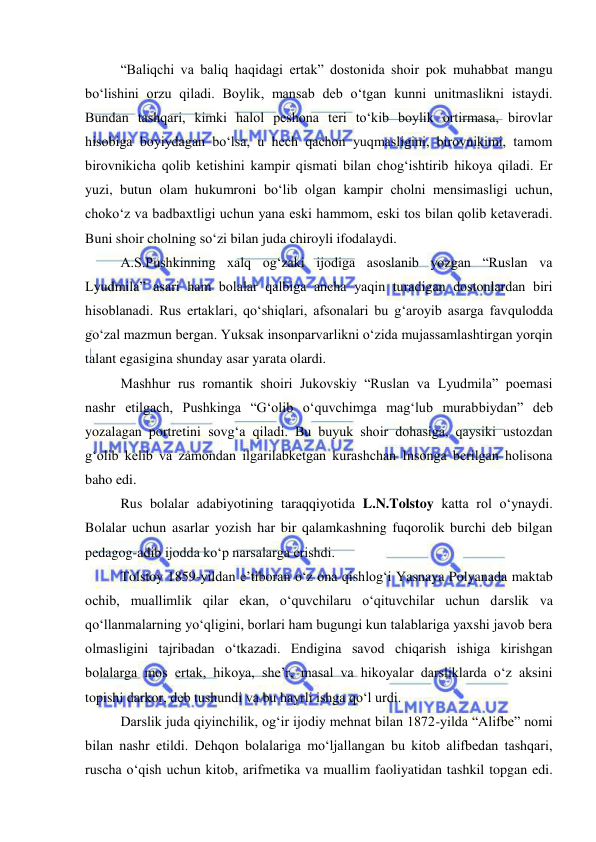  
 
“Baliqchi va baliq haqidagi ertak” dostonida shoir pok muhabbat mangu 
bo‘lishini orzu qiladi. Boylik, mansab deb o‘tgan kunni unitmaslikni istaydi. 
Bundan tashqari, kimki halol peshona teri to‘kib boylik ortirmasa, birovlar 
hisobiga boyiydagan bo‘lsa, u hech qachon yuqmasligini, birovnikimi, tamom 
birovnikicha qolib ketishini kampir qismati bilan chog‘ishtirib hikoya qiladi. Er 
yuzi, butun olam hukumroni bo‘lib olgan kampir cholni mensimasligi uchun, 
choko‘z va badbaxtligi uchun yana eski hammom, eski tos bilan qolib ketaveradi. 
Buni shoir cholning so‘zi bilan juda chiroyli ifodalaydi. 
A.S.Pushkinning xalq og‘zaki ijodiga asoslanib yozgan “Ruslan va 
Lyudmila” asari ham bolalar qalbiga ancha yaqin turadigan dostonlardan biri 
hisoblanadi. Rus ertaklari, qo‘shiqlari, afsonalari bu g‘aroyib asarga favqulodda 
go‘zal mazmun bergan. Yuksak insonparvarlikni o‘zida mujassamlashtirgan yorqin 
talant egasigina shunday asar yarata olardi. 
Mashhur rus romantik shoiri Jukovskiy “Ruslan va Lyudmila” poemasi 
nashr etilgach, Pushkinga “G‘olib o‘quvchimga mag‘lub murabbiydan” deb 
yozalagan portretini sovg‘a qiladi. Bu buyuk shoir dohasiga, qaysiki ustozdan 
g‘olib kelib va zamondan ilgarilabketgan kurashchan Insonga berilgan holisona 
baho edi.  
Rus bolalar adabiyotining taraqqiyotida L.N.Tolstoy katta rol o‘ynaydi. 
Bolalar uchun asarlar yozish har bir qalamkashning fuqorolik burchi deb bilgan 
pedagog-adib ijodda ko‘p narsalarga erishdi. 
Tolstoy 1859-yildan e’tiboran o‘z ona qishlog‘i Yasnaya Polyanada maktab 
ochib, muallimlik qilar ekan, o‘quvchilaru o‘qituvchilar uchun darslik va 
qo‘llanmalarning yo‘qligini, borlari ham bugungi kun talablariga yaxshi javob bera 
olmasligini tajribadan o‘tkazadi. Endigina savod chiqarish ishiga kirishgan 
bolalarga mos ertak, hikoya, she’r, masal va hikoyalar darsliklarda o‘z aksini 
topishi darkor, deb tushundi va bu hayrli ishga qo‘l urdi. 
Darslik juda qiyinchilik, og‘ir ijodiy mehnat bilan 1872-yilda “Alifbe” nomi 
bilan nashr etildi. Dehqon bolalariga mo‘ljallangan bu kitob alifbedan tashqari, 
ruscha o‘qish uchun kitob, arifmetika va muallim faoliyatidan tashkil topgan edi. 
