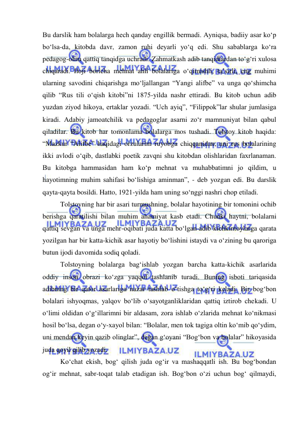  
 
Bu darslik ham bolalarga hech qanday engillik bermadi. Ayniqsa, badiiy asar ko‘p 
bo‘lsa-da, kitobda davr, zamon ruhi deyarli yo‘q edi. Shu sabablarga ko‘ra 
pedagog-olim qattiq tanqidga uchradi. Zahmatkash adib tanqidlardan to‘g‘ri xulosa 
chiqaradi. Iloji boricha mehnat ahli bolalariga o‘qimishli, ta’sirli, eng muhimi 
ularning savodini chiqarishga mo‘ljallangan “Yangi alifbe” va unga qo‘shimcha 
qilib “Rus tili o‘qish kitobi”ni 1875-yilda nashr ettiradi. Bu kitob uchun adib 
yuzdan ziyod hikoya, ertaklar yozadi. “Uch ayiq”, “Filippok”lar shular jumlasiga 
kiradi. Adabiy jamoatchilik va pedagoglar asarni zo‘r mamnuniyat bilan qabul 
qiladilar. Bu kitob har tomonlama bolalarga mos tushadi. Tolstoy kitob haqida: 
“Mazkur “Alifbe” haqidagi orzularim ruyobga chiqqanidan, uni rus bolalarining 
ikki avlodi o‘qib, dastlabki poetik zavqni shu kitobdan olishlaridan faxrlanaman. 
Bu kitobga hammasidan ham ko‘p mehnat va muhabbatimni jo qildim, u 
hayotimning muhim sahifasi bo‘lishiga aminman”, - deb yozgan edi. Bu darslik 
qayta-qayta bosildi. Hatto, 1921-yilda ham uning so‘nggi nashri chop etiladi.  
Tolstoyning har bir asari turmushning, bolalar hayotining bir tomonini ochib 
berishga qaratilishi bilan muhim ahamiyat kasb etadi. Chunki haytni, bolalarni 
qattiq sevgan va unga mehr-oqibati juda katta bo‘lgan adib kichkintoylarga qarata 
yozilgan har bir katta-kichik asar hayotiy bo‘lishini istaydi va o‘zining bu qaroriga 
butun ijodi davomida sodiq qoladi. 
Tolstoyning bolalarga bag‘ishlab yozgan barcha katta-kichik asarlarida 
oddiy inson obrazi ko‘zga yaqqol tashlanib turadi. Buning isboti tariqasida 
adibning bir qator asarlariga nazar tashlab o‘tishga to‘g‘ri keladi. Bir bog‘bon 
bolalari ishyoqmas, yalqov bo‘lib o‘sayotganliklaridan qattiq iztirob chekadi. U 
o‘limi oldidan o‘g‘illarimni bir aldasam, zora ishlab o‘zlarida mehnat ko‘nikmasi 
hosil bo‘lsa, degan o‘y-xayol bilan: “Bolalar, men tok tagiga oltin ko‘mib qo‘ydim, 
uni mendan keyin qazib olinglar”, degan g‘oyani “Bog‘bon va bolalar” hikoyasida 
juda qoyil qilib yozadi. 
Ko‘chat ekish, bog‘ qilish juda og‘ir va mashaqqatli ish. Bu bog‘bondan 
og‘ir mehnat, sabr-toqat talab etadigan ish. Bog‘bon o‘zi uchun bog‘ qilmaydi, 
