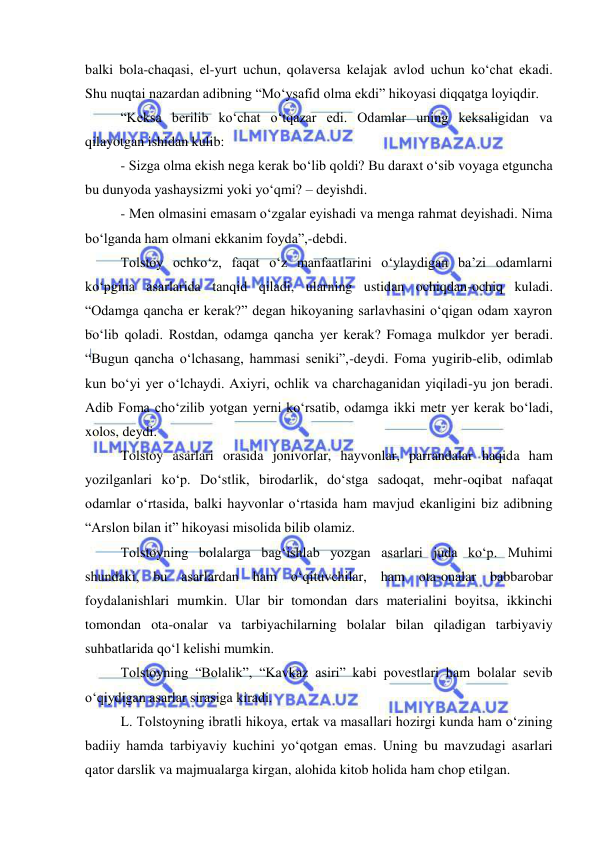  
 
balki bola-chaqasi, el-yurt uchun, qolaversa kelajak avlod uchun ko‘chat ekadi. 
Shu nuqtai nazardan adibning “Mo‘ysafid olma ekdi” hikoyasi diqqatga loyiqdir. 
“Keksa berilib ko‘chat o‘tqazar edi. Odamlar uning keksaligidan va 
qilayotgan ishidan kulib: 
- Sizga olma ekish nega kerak bo‘lib qoldi? Bu daraxt o‘sib voyaga etguncha 
bu dunyoda yashaysizmi yoki yo‘qmi? – deyishdi. 
- Men olmasini emasam o‘zgalar eyishadi va menga rahmat deyishadi. Nima 
bo‘lganda ham olmani ekkanim foyda”,-debdi. 
Tolstoy ochko‘z, faqat o‘z manfaatlarini o‘ylaydigan ba’zi odamlarni 
ko‘pgina asarlarida tanqid qiladi, ularning ustidan ochiqdan-ochiq kuladi. 
“Odamga qancha er kerak?” degan hikoyaning sarlavhasini o‘qigan odam xayron 
bo‘lib qoladi. Rostdan, odamga qancha yer kerak? Fomaga mulkdor yer beradi. 
“Bugun qancha o‘lchasang, hammasi seniki”,-deydi. Foma yugirib-elib, odimlab 
kun bo‘yi yer o‘lchaydi. Axiyri, ochlik va charchaganidan yiqiladi-yu jon beradi. 
Adib Foma cho‘zilib yotgan yerni ko‘rsatib, odamga ikki metr yer kerak bo‘ladi, 
xolos, deydi. 
Tolstoy asarlari orasida jonivorlar, hayvonlar, parrandalar haqida ham 
yozilganlari ko‘p. Do‘stlik, birodarlik, do‘stga sadoqat, mehr-oqibat nafaqat 
odamlar o‘rtasida, balki hayvonlar o‘rtasida ham mavjud ekanligini biz adibning 
“Arslon bilan it” hikoyasi misolida bilib olamiz. 
Tolstoyning bolalarga bag‘ishlab yozgan asarlari juda ko‘p. Muhimi 
shundaki, bu asarlardan ham o‘qituvchilar, ham ota-onalar babbarobar 
foydalanishlari mumkin. Ular bir tomondan dars materialini boyitsa, ikkinchi 
tomondan ota-onalar va tarbiyachilarning bolalar bilan qiladigan tarbiyaviy 
suhbatlarida qo‘l kelishi mumkin. 
Tolstoyning “Bolalik”, “Kavkaz asiri” kabi povestlari ham bolalar sevib 
o‘qiydigan asarlar sirasiga kiradi. 
L. Tolstoyning ibratli hikoya, ertak va masallari hozirgi kunda ham o‘zining 
badiiy hamda tarbiyaviy kuchini yo‘qotgan emas. Uning bu mavzudagi asarlari 
qator darslik va majmualarga kirgan, alohida kitob holida ham chop etilgan.  
