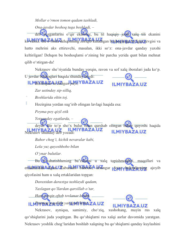  
 
Mollar oʻrmon tomon qadam tashladi, 
Ona-javdar boshoq tuga boshladi, –  
deb yozganlarini oʻqir ekanmiz, bu til haqiqiy jonli xalq tili ekanini 
koʻramiz. Bu oʻrinda dehqonning zoriqib kutadigan boshoqlarga boʻlgan sevgisi va 
hatto mehrini aks ettiruvchi, masalan, ikki soʻz: ona-javdar qanday yaxshi 
keltirilgan! Dehqon bu boshoqlarni oʻzining bir parcha yerida qunt bilan mehnat 
qilib oʻstirgan-da! 
Nekrasov sheʼriyatida bunday yorqin, ravon va sof xalq iboralari juda koʻp. 
U javdar boshoqlari haqida shunday deydi: 
Boshoqlar toʻlishgan payt, 
Zar ustinday sip-silliq, 
Boshlarida oltin toj. 
Hozirgina yerdan sugʻirib olingan lavlagi haqida esa: 
Poyma-poy qizil etik 
Yotganday egatlarda, –  
deydi. Bir toʻp shoʻx bulut bilan qurshab olingan bahor quyoshi haqida 
Nekrasov shunday deb yozadi: 
Bahor chogʻi, kichik nevaralar kabi, 
Lola yuz quyoshbobo bilan 
Oʻynar bulutlar. 
Bu oʻxshatishlarning baʼzilarini u xalq topishmoqlari, maqollari va 
ertaklaridan olgan. Zabardast bahodir, afsungar Ayoz hukmdorning ajoyib 
qiyofasini ham u xalq ertaklaridan topgan: 
Daraxtdan daraxtga tashlaydi qadam, 
Yaxlagan qoʻllardan qarsillab oʻtar, 
Ham yorqin oftob tovlanar biram, 
Paxmoq soqolida yarqirab ketar… 
Nekrasov, ayniqsa, samimiy, choʻziq, xushohang, mayin rus xalq 
qoʻshiqlarini juda yoqtirgan. Bu qoʻshiqlarni rus xalqi asrlar davomida yaratgan. 
Nekrasov yoshlik chogʻlaridan boshlab xalqning bu qoʻshiqlarni qanday kuylashini 
