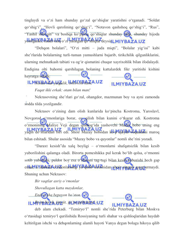  
 
tinglaydi va oʻzi ham shunday goʻzal qoʻshiqlar yaratishni oʻrganadi. “Soldat 
qoʻshigʻi”, “Hovli qarolining qoʻshigʻi”, “Notavon qashshoq qoʻshigʻi”, “Rus”, 
“Yashil shovqin” va boshqa koʻpgina qoʻshiqlar shunday tilda, shunday hijoda 
yozilganki, xuddi xalq oʻzi yaratgan qoʻshiqlar deysiz. 
“Dehqon bolalari”, “Oʻzi mitti – juda miqti”, “Bolalar yigʻisi” kabi 
sheʼrlarida bolalarning turli-tuman yumushlarni bajarib, tirikchilik qilganliklarini, 
ularning mehnatkash tabiati va ogʻir qismatini chuqur xayrixohlik bilan ifodalaydi. 
Endigina olti bahorni qarshilagan bolaning kattalardek fikr yuritishi kishini 
hayratga soladi: 
Nonxoʻrlar yetgulik, ishlovchi kam, 
Faqat ikki erkak: otam bilan man! 
Nekrasovning sheʼrlari goʻzal, ohangdor, mazmunan boy va ayni zamonda 
sodda tilda yozilgandir. 
Nekrasov oʻzining dam olish kunlarida koʻpincha Kostroma, Yaroslavl, 
Novgorod oʻrmonlariga borar, ov qilish bilan kunini oʻtkazar edi. Kostroma 
oʻrmonining Maliye Veji degan qishlogʻida yashovchi Mazay bobo uning eng 
yaqin doʻstlaridan biri edi. Shoir Mazay bobodan koʻp ajoyib voqealarni maroq 
bilan eshitadi. Shular asosida “Mazay bobo va quyonlar” nomli sheʼrini yozadi. 
“Daraxt kesish”da xalq boyligi – oʻrmonlarni shafqatsizlik bilan kesib 
yuborilishini qalamga oladi. Birorta pomeshikka pul kerak boʻlib qolsa, oʻrmonni 
sotib yuborishi, puldor boy esa oʻrmonni tag-tugi bilan kesib yuborishi hech gap 
emas, u zumrad oʻrmonlarning yoʻqolib ketishidan shoir singari qaygʻurmaydi. 
Shuning uchun Nekrasov: 
Bir vaqtlar asriy oʻrmonlar 
Shovullagan katta maydonlar, 
Endi oʻsha bepoyon boʻston 
Boʻm-boʻsh, jim-jit, goʻyo qabriston! –  
deb alam chekadi. “Temiryoʻl” nomli sheʼrida Peterburg bilan Moskva 
oʻrtasidagi temiryoʻl qurilishida Rossiyaning turli shahar va qishloqlaridan haydab 
keltirilgan ishchi va dehqonlarning alamli hayoti Vanya degan bolaga hikoya qilib 
