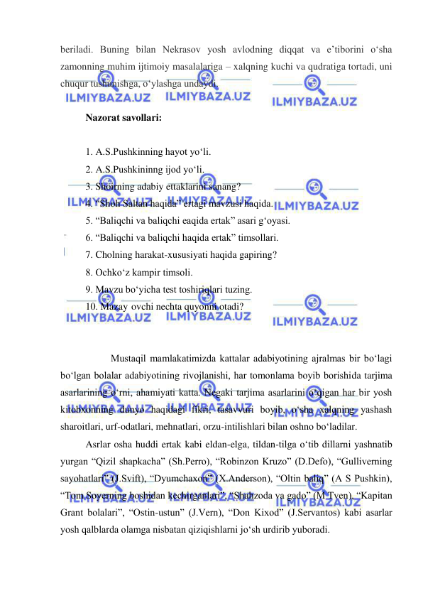  
 
beriladi. Buning bilan Nekrasov yosh avlodning diqqat va eʼtiborini oʻsha 
zamonning muhim ijtimoiy masalalariga – xalqning kuchi va qudratiga tortadi, uni 
chuqur tushunishga, oʻylashga undaydi. 
 
Nazorat savollari: 
 
1. A.S.Pushkinning hayot yo‘li. 
2. A.S.Pushkininng ijod yo‘li. 
3. Shoirning adabiy ettaklarini sanang? 
4. “Shoh Saltan haqida” ertagi mavzusi haqida. 
5. “Baliqchi va baliqchi eaqida ertak” asari g‘oyasi. 
6. “Baliqchi va baliqchi haqida ertak” timsollari. 
7. Cholning harakat-xususiyati haqida gapiring? 
8. Ochko‘z kampir timsoli. 
9. Mavzu bo‘yicha test toshiriqlari tuzing. 
10. Mazay ovchi nechta quyonni otadi? 
 
  
  
Mustaqil mamlakatimizda kattalar adabiyotining ajralmas bir bo‘lagi 
bo‘lgan bolalar adabiyotining rivojlanishi, har tomonlama boyib borishida tarjima 
asarlarining o‘rni, ahamiyati katta. Negaki tarjima asarlarini o‘qigan har bir yosh 
kitobxonning dunyo haqidagi fikri, tasavvuri boyib, o‘sha xalqning yashash 
sharoitlari, urf-odatlari, mehnatlari, orzu-intilishlari bilan oshno bo‘ladilar. 
Asrlar osha huddi ertak kabi eldan-elga, tildan-tilga o‘tib dillarni yashnatib 
yurgan “Qizil shapkacha” (Sh.Perro), “Robinzon Kruzo” (D.Defo), “Gulliverning 
sayohatlari” (J.Svift), “Dyumchaxon” (X.Anderson), “Oltin baliq” (A S Pushkin), 
“Tom Soyerning boshidan kechirganlari”, “Shahzoda va gado” (M Tven), “Kapitan 
Grant bolalari”, “Ostin-ustun” (J.Vern), “Don Kixod” (J.Servantos) kabi asarlar 
yosh qalblarda olamga nisbatan qiziqishlarni jo‘sh urdirib yuboradi. 
