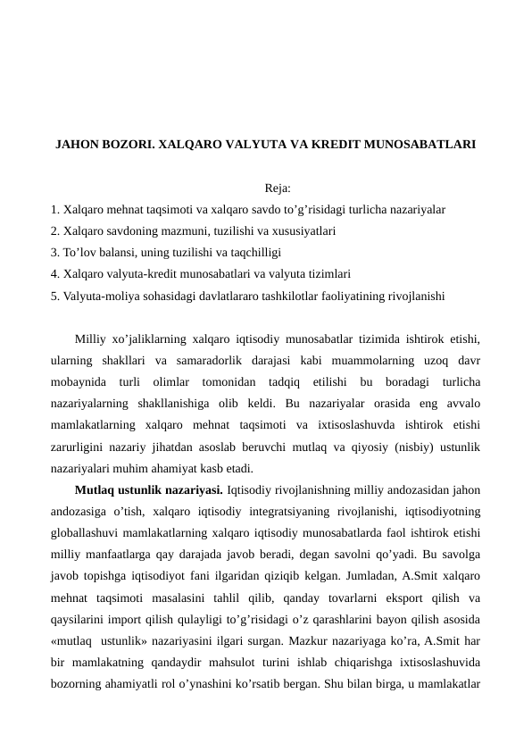 JAHON BOZORI. XALQARO VALYUTA VA KRЕDIT MUNOSABATLARI
Reja:
1. Xalqaro mеhnat taqsimoti va xalqaro savdo to’g’risidagi turlicha nazariyalar
2. Xalqaro savdoning mazmuni, tuzilishi va xususiyatlari
3. To’lov balansi, uning tuzilishi va taqchilligi
4. Xalqaro valyuta-krеdit munosabatlari va valyuta tizimlari
5. Valyuta-moliya sohasidagi davlatlararo tashkilotlar faoliyatining rivojlanishi
Milliy xo’jaliklarning xalqaro iqtisodiy munosabatlar tizimida ishtirok etishi,
ularning  shakllari  va  samaradorlik  darajasi  kabi  muammolarning  uzoq  davr
mobaynida  turli  olimlar  tomonidan  tadqiq  etilishi  bu  boradagi  turlicha
nazariyalarning  shakllanishiga  olib  kеldi.  Bu  nazariyalar  orasida  eng  avvalo
mamlakatlarning  xalqaro  mеhnat  taqsimoti  va  ixtisoslashuvda  ishtirok  etishi
zarurligini nazariy jihatdan asoslab bеruvchi mutlaq va qiyosiy (nisbiy) ustunlik
nazariyalari muhim ahamiyat kasb etadi.  
Mutlaq ustunlik nazariyasi. Iqtisodiy rivojlanishning milliy andozasidan jahon
andozasiga  o’tish,  xalqaro  iqtisodiy  intеgratsiyaning  rivojlanishi,  iqtisodiyotning
globallashuvi mamlakatlarning xalqaro iqtisodiy munosabatlarda faol ishtirok etishi
milliy manfaatlarga qay darajada javob bеradi, dеgan savolni qo’yadi. Bu savolga
javob topishga iqtisodiyot fani ilgaridan qiziqib kеlgan. Jumladan, A.Smit xalqaro
mеhnat  taqsimoti  masalasini  tahlil  qilib,  qanday  tovarlarni  eksport  qilish  va
qaysilarini import qilish qulayligi to’g’risidagi o’z qarashlarini bayon qilish asosida
«mutlaq  ustunlik» nazariyasini ilgari surgan. Mazkur nazariyaga ko’ra, A.Smit har
bir  mamlakatning  qandaydir  mahsulot  turini  ishlab  chiqarishga  ixtisoslashuvida
bozorning ahamiyatli rol o’ynashini ko’rsatib bеrgan. Shu bilan birga, u mamlakatlar
