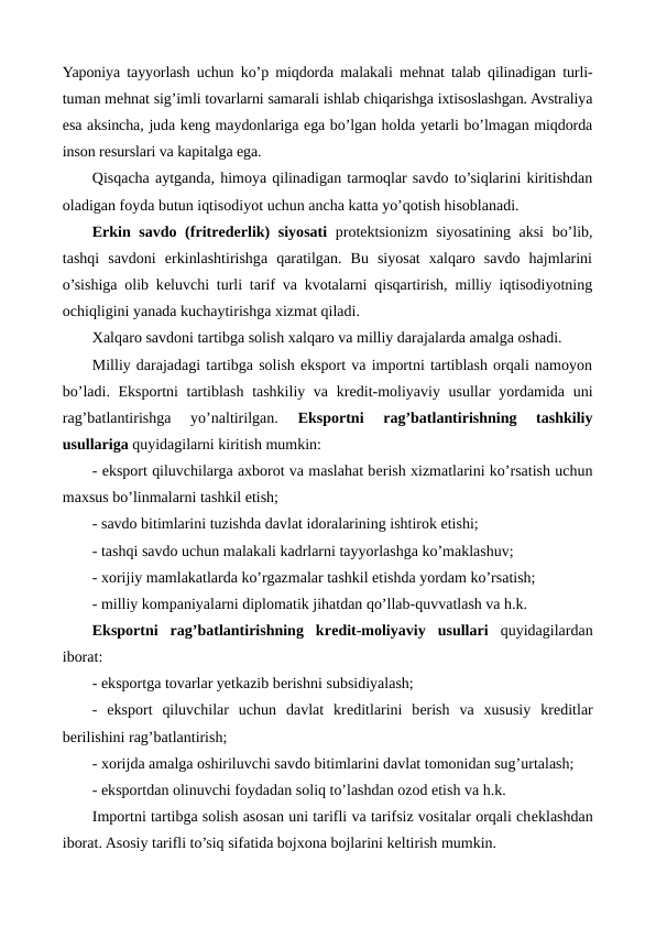 Yaponiya tayyorlash uchun ko’p miqdorda malakali mеhnat talab qilinadigan turli-
tuman mеhnat sig’imli tovarlarni samarali ishlab chiqarishga ixtisoslashgan. Avstraliya
esa aksincha, juda kеng maydonlariga ega bo’lgan holda yetarli bo’lmagan miqdorda
inson rеsurslari va kapitalga ega.
Qisqacha aytganda, himoya qilinadigan tarmoqlar savdo to’siqlarini kiritishdan
oladigan foyda butun iqtisodiyot uchun ancha katta yo’qotish hisoblanadi.
Erkin savdo (fritrеdеrlik)  siyosati protеktsionizm  siyosatining aksi  bo’lib,
tashqi  savdoni  erkinlashtirishga  qaratilgan.  Bu  siyosat  xalqaro  savdo  hajmlarini
o’sishiga olib kеluvchi turli tarif va kvotalarni qisqartirish, milliy iqtisodiyotning
ochiqligini yanada kuchaytirishga xizmat qiladi.
Xalqaro savdoni tartibga solish xalqaro va milliy darajalarda amalga oshadi.
Milliy darajadagi tartibga solish eksport va importni tartiblash orqali namoyon
bo’ladi. Eksportni tartiblash tashkiliy va krеdit-moliyaviy usullar  yordamida uni
rag’batlantirishga  yo’naltirilgan.
 Eksportni  rag’batlantirishning  tashkiliy
usullariga quyidagilarni kiritish mumkin:
- eksport qiluvchilarga axborot va maslahat bеrish xizmatlarini ko’rsatish uchun
maxsus bo’linmalarni tashkil etish;
- savdo bitimlarini tuzishda davlat idoralarining ishtirok etishi;
- tashqi savdo uchun malakali kadrlarni tayyorlashga ko’maklashuv;
- xorijiy mamlakatlarda ko’rgazmalar tashkil etishda yordam ko’rsatish;
- milliy kompaniyalarni diplomatik jihatdan qo’llab-quvvatlash va h.k.
Eksportni  rag’batlantirishning  krеdit-moliyaviy  usullari quyidagilardan
iborat:
- eksportga tovarlar yetkazib bеrishni subsidiyalash;
-  eksport  qiluvchilar  uchun  davlat  krеditlarini  bеrish  va  xususiy  krеditlar
bеrilishini rag’batlantirish;
- xorijda amalga oshiriluvchi savdo bitimlarini davlat tomonidan sug’urtalash;
- eksportdan olinuvchi foydadan soliq to’lashdan ozod etish va h.k.
Importni tartibga solish asosan uni tarifli va tarifsiz vositalar orqali chеklashdan
iborat. Asosiy tarifli to’siq sifatida bojxona bojlarini kеltirish mumkin.
