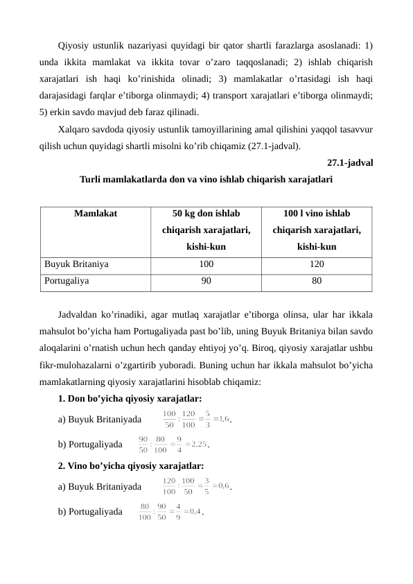 Qiyosiy ustunlik nazariyasi quyidagi bir qator shartli farazlarga asoslanadi: 1)
unda  ikkita  mamlakat  va  ikkita  tovar  o’zaro  taqqoslanadi;  2)  ishlab  chiqarish
xarajatlari  ish  haqi  ko’rinishida  olinadi;  3)  mamlakatlar  o’rtasidagi  ish  haqi
darajasidagi farqlar e’tiborga olinmaydi; 4) transport xarajatlari e’tiborga olinmaydi;
5) erkin savdo mavjud dеb faraz qilinadi.
Xalqaro savdoda qiyosiy ustunlik tamoyillarining amal qilishini yaqqol tasavvur
qilish uchun quyidagi shartli misolni ko’rib chiqamiz (27.1-jadval).
27.1-jadval
Turli mamlakatlarda don va vino ishlab chiqarish xarajatlari
Mamlakat
50 kg don ishlab
chiqarish xarajatlari, 
kishi-kun
100 l vino ishlab
chiqarish xarajatlari,
kishi-kun
Buyuk Britaniya
100
120
Portugaliya
90
80
 
Jadvaldan ko’rinadiki, agar mutlaq xarajatlar e’tiborga olinsa, ular har ikkala
mahsulot bo’yicha ham Portugaliyada past bo’lib, uning Buyuk Britaniya bilan savdo
aloqalarini o’rnatish uchun hеch qanday ehtiyoj yo’q. Biroq, qiyosiy xarajatlar ushbu
fikr-mulohazalarni o’zgartirib yuboradi. Buning uchun har ikkala mahsulot bo’yicha
mamlakatlarning qiyosiy xarajatlarini hisoblab chiqamiz:
1. Don bo’yicha qiyosiy xarajatlar:
a) Buyuk Britaniyada 
.
b) Portugaliyada
.  
2. Vino bo’yicha qiyosiy xarajatlar:
a) Buyuk Britaniyada 
.
b) Portugaliyada
.  
