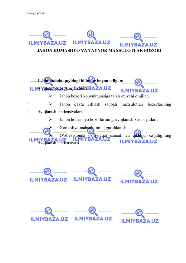 Ilmiybaza.uz 
 
 
 
 
 
JAHON HOMASHYO VA TAYYOR MAXSULOTLAR BOZORI 
 
 
 
Ushbu bobda quyidagi bilimlar bayon etilgan: 
 Jahon bozori konyukturasi.  
 
Jahon bozori konyukturasiga ta’sir etuvchi omillar.  
 
Jahon qayta ishlash sanoati maxsulotlari bozorlarining 
rivojlanish tendensiyalari.  
 
Jahon homashyo bozorlarining rivojlanish xususiyatlari.  
 
Xomashyo mahsulotining guruhlanishi.  
 
Oʻzbekistonda oziq-ovqat sanoati va qishloq xoʻjaligining 
rivojlanish tendensiyasi.  
  
 
 
 
 
 
 
 
 
 
 
 
 
