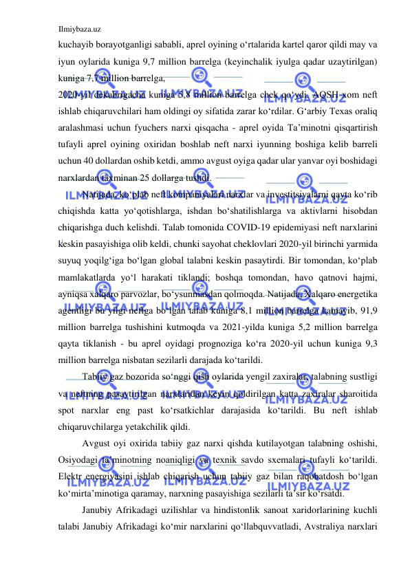 Ilmiybaza.uz 
 
kuchayib borayotganligi sababli, aprel oyining oʻrtalarida kartel qaror qildi may va 
iyun oylarida kuniga 9,7 million barrelga (keyinchalik iyulga qadar uzaytirilgan) 
kuniga 7,7 million barrelga,  
2020-yil dekabrigacha kuniga 5,8 million barrelga chek qoʻydi. AQSH xom neft 
ishlab chiqaruvchilari ham oldingi oy sifatida zarar koʻrdilar. Gʻarbiy Texas oraliq 
aralashmasi uchun fyuchers narxi qisqacha - aprel oyida Ta’minotni qisqartirish 
tufayli aprel oyining oxiridan boshlab neft narxi iyunning boshiga kelib barreli 
uchun 40 dollardan oshib ketdi, ammo avgust oyiga qadar ular yanvar oyi boshidagi 
narxlardan taxminan 25 dollarga tushdi.  
Natijada, koʻplab neft kompaniyalari narxlar va investitsiyalarni qayta koʻrib 
chiqishda katta yoʻqotishlarga, ishdan boʻshatilishlarga va aktivlarni hisobdan 
chiqarishga duch kelishdi. Talab tomonida CОVID-19 epidemiyasi neft narxlarini 
keskin pasayishiga olib keldi, chunki sayohat cheklovlari 2020-yil birinchi yarmida 
suyuq yoqilgʻiga boʻlgan global talabni keskin pasaytirdi. Bir tomondan, koʻplab 
mamlakatlarda yoʻl harakati tiklandi; boshqa tomondan, havo qatnovi hajmi, 
ayniqsa xalqaro parvozlar, boʻysunmasdan qolmoqda. Natijada, Xalqaro energetika 
agentligi bu yilgi neftga boʻlgan talab kuniga 8,1 million barrelga kamayib, 91,9 
million barrelga tushishini kutmoqda va 2021-yilda kuniga 5,2 million barrelga 
qayta tiklanish - bu aprel oyidagi prognoziga koʻra 2020-yil uchun kuniga 9,3 
million barrelga nisbatan sezilarli darajada koʻtarildi.  
Tabiiy gaz bozorida soʻnggi qish oylarida yengil zaxiralar, talabning sustligi 
va neftning pasaytirilgan narxlaridan keyin qoldirilgan katta zaxiralar sharoitida 
spot narxlar eng past koʻrsatkichlar darajasida koʻtarildi. Bu neft ishlab 
chiqaruvchilarga yetakchilik qildi.  
Avgust oyi oxirida tabiiy gaz narxi qishda kutilayotgan talabning oshishi, 
Osiyodagi ta’minotning noaniqligi va texnik savdo sxemalari tufayli koʻtarildi. 
Elektr energiyasini ishlab chiqarish uchun tabiiy gaz bilan raqobatdosh boʻlgan 
koʻmirta’minotiga qaramay, narxning pasayishiga sezilarli ta’sir koʻrsatdi.  
Janubiy Afrikadagi uzilishlar va hindistonlik sanoat xaridorlarining kuchli 
talabi Janubiy Afrikadagi koʻmir narxlarini qoʻllabquvvatladi, Avstraliya narxlari 

