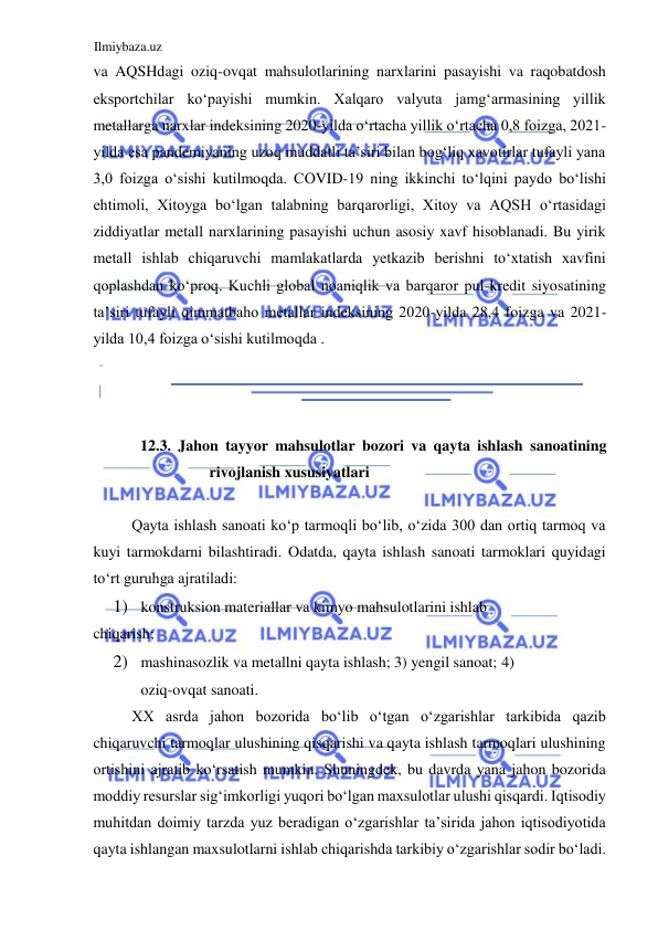 Ilmiybaza.uz 
 
va AQSHdagi oziq-ovqat mahsulotlarining narxlarini pasayishi va raqobatdosh 
eksportchilar koʻpayishi mumkin. Xalqaro valyuta jamgʻarmasining yillik 
metallarga narxlar indeksining 2020-yilda oʻrtacha yillik oʻrtacha 0,8 foizga, 2021-
yilda esa pandemiyaning uzoq muddatli ta’siri bilan bogʻliq xavotirlar tufayli yana 
3,0 foizga oʻsishi kutilmoqda. CОVID-19 ning ikkinchi toʻlqini paydo boʻlishi 
ehtimoli, Xitoyga boʻlgan talabning barqarorligi, Xitoy va AQSH oʻrtasidagi 
ziddiyatlar metall narxlarining pasayishi uchun asosiy xavf hisoblanadi. Bu yirik 
metall ishlab chiqaruvchi mamlakatlarda yetkazib berishni toʻxtatish xavfini 
qoplashdan koʻproq. Kuchli global noaniqlik va barqaror pul-kredit siyosatining 
ta’siri tufayli qimmatbaho metallar indeksining 2020-yilda 28,4 foizga va 2021-
yilda 10,4 foizga oʻsishi kutilmoqda .  
  
  
  
12.3. Jahon tayyor mahsulotlar bozori va qayta ishlash sanoatining 
rivojlanish xususiyatlari  
  
Qayta ishlash sanoati koʻp tarmoqli boʻlib, oʻzida 300 dan ortiq tarmoq va 
kuyi tarmokdarni bilashtiradi. Odatda, qayta ishlash sanoati tarmoklari quyidagi 
toʻrt guruhga ajratiladi:  
1) konstruksion materiallar va kimyo mahsulotlarini ishlab  
chiqarish;  
2) mashinasozlik va metallni qayta ishlash; 3) yengil sanoat; 4) 
oziq-ovqat sanoati.  
ХХ asrda jahon bozorida boʻlib oʻtgan oʻzgarishlar tarkibida qazib 
chiqaruvchi tarmoqlar ulushining qisqarishi va qayta ishlash tarmoqlari ulushining 
ortishini ajratib koʻrsatish mumkin. Shuningdek, bu davrda yana jahon bozorida 
moddiy resurslar sigʻimkorligi yuqori boʻlgan maxsulotlar ulushi qisqardi. Iqtisodiy 
muhitdan doimiy tarzda yuz beradigan oʻzgarishlar ta’sirida jahon iqtisodiyotida 
qayta ishlangan maxsulotlarni ishlab chiqarishda tarkibiy oʻzgarishlar sodir boʻladi. 
