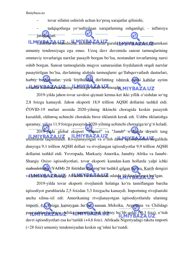 Ilmiybaza.uz 
 
- 
tovar sifatini oshirish uchun koʻproq xarajatlar qilinishi;  
- 
tadqiqotlarga yoʻnaltirilgan xarajatlarning oshganligi; - inflatsiya 
jarayonlari.  
Tahlillar koʻrsatishicha, alohida tovarlar guruhi boʻyicha narxlar dinamikasi 
umumiy tendensiyaga ega emas. Uzoq davr davomida sanoat tarmoqlarining 
ommaviy tovarlariga narxlar pasayib borgan boʻlsa, nostandart tovarlarning narxi 
oshib borgan. Sanoat tarmoqlarida miqyos samarasidan foydalanish orqali narxlar 
pasaytirilgan boʻlsa, davlatning alohida tarmoqlarni qoʻllabquvvatlash dasturlari, 
harbiy buyurtmalar, yirik loyihalarda davlatning ishtirok etishi kabilar ayrim 
tovarlar bozorida narxining oshishiga sabab boʻlmoqda.  
2019-yilda jahon tovar savdosi qiymati ketma-ket ikki yillik oʻsishdan soʻng 
2,8 foizga kamaydi. Jahon eksporti 18,9 trillion AQSH dollarini tashkil etdi. 
COVID-19 nurlari asosida 2020-yilning ikkinchi choragida keskin pasayish 
kuzatildi, oldinroq uchinchi chorakda biroz tiklanish kerak edi. Ushbu tiklanishga 
qaramay, yiliga 11,9 foizga pasayish 2020-yilning uchinchi choragiga toʻgʻri keladi.  
2019-yilda global eksport "Shimol" va "Janub" oʻrtasida deyarli teng 
ulushlarda taqsimlandi. Rivojlanayotgan va oʻtish davri iqtisodiyotlari birgalikda 
dunyoga 9,1 trillion AQSH dollari va rivojlangan iqtisodiyotlar 9,9 trillion AQSH 
dollarini tashkil etdi. Yevropada, Markaziy Amerika, Janubiy Afrika va Janubi-
Sharqiy Osiyo iqtisodiyotlari, tovar eksporti kamdan-kam hollarda yalpi ichki 
mahsulotning (YAIM) 20 foizidan kamrogʻini tashkil qilgan boʻlsa, Karib dengizi 
va Markaziy va Sharqiy Afrikada bu koʻrsatkich odatda 10 foizdan past boʻlgan.  
2019-yilda tovar eksporti rivojlanish holatiga koʻra tasniflangan barcha 
iqtisodiyot guruhlarida 2,5 foizdan 3,3 foizgacha kamaydi. Importning rivojlanishi 
ancha xilma-xil edi: Amerikaning rivojlanayotgan iqtisodiyotlarida ularning 
importi 4,1 foizga kamaygan boʻlsa, asosan Meksika, Argentina va Chilidagi 
pasayishlar hisobiga, Afrika importi deyarli doimiy boʻlib qoldi (-0,3 foiz), oʻtish 
davri iqtisodiyotlari esa koʻtarildi (+4,6 foiz). Afrikada Nigeriyadagi raketa importi 
(+28 foiz) umumiy tendensiyadan keskin ogʻishni koʻrsatdi.  
