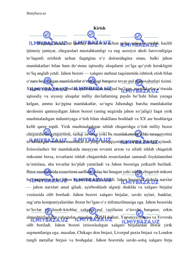 Ilmiybaza.uz 
 
 
Kirish  
  
Bugungi kunda har qanday davlat oʻzi uchun qulay iqtisodiy muhit, kuchli 
ijtimoiy jamiyat, chegaralari mustahkamligi va eng asosiysi aholi farovonligiga 
toʻlaqonli erishish uchun faqatgina oʻz doirasidagina emas, balki jahon 
mamlakatlari bilan ham doʻstona iqtisodiy aloqalarni yoʻlga qoʻyish kerakligini 
toʻliq anglab yetdi. Jahon bozori — xalqaro mehnat taqsimotida ishtirok etish bilan 
oʻzaro bogʻlangan mamlakatlar oʻrtasidagi barqaror tovar-pul munosabatlari tizimi. 
Xalqaro savdo munosabatlari qadimda ham mavjud boʻlgan, mamlakatlar oʻrtasida 
iqtisodiy va siyosiy aloqalar milliy davlatlarning paydo boʻlishi bilan yuzaga 
kelgan, ammo koʻpgina mamlakatlar, soʻngra Jahondagi barcha mamlakatlar 
savdosini qamraydigan Jahon bozori (uning negizida jahon xoʻjaligi) faqat yirik 
mashinalashgan industriyaga oʻtish bilan shakllana boshladi va XX asr boshlariga 
kelib qaror topdi. Yirik mashinalashgan ishlab chiqarishga oʻtish milliy bozor 
chegaralarini kengaytirdi, tashqi savdo u yoki bu mamlakatning ichki taraqqiyotini 
toʻldiradigan omildan mamlakat xoʻjaligi taraqqiyotining zaruriy shartiga aylandi. 
Ixtisoslashuv bir mamlakatda muayyan tovarni arzon va sifatli ishlab chiqarish 
imkonini bersa, tovarlarni ishlab chiqarishda resurslardan samarali foydalanishni 
ta’minlasa, shu tovarlar koʻplab yaratiladi va Jahon bozoriga yetkazib beriladi. 
Biror mamlakatda resurslarni sarflash qulay boʻlmagan yoki ishlab chiqarish imkoni 
boʻlmagan tovarlar Jahon bozoridan sotib olinadi. Jahon bozorida alohida narxlar 
— jahon narxlari amal qiladi, ayirboshlash ulgurji shaklda va xalqaro birjalar 
vositasida olib boriladi. Jahon bozori xalqaro birjalar, savdo uylari, banklar, 
sugʻurta kompaniyalaridan iborat boʻlgan oʻz infratuzilmasiga ega. Jahon bozorida 
toʻlovlar va hisob-kitoblar xalqaro pul vazifasini oʻtovchi barqaror, erkin 
almashtiriladigan valyutalar, masalan, AQSH dollari, Yaponiya iyenasi va Yevroda 
olib boriladi. Jahon bozori ixtisoslashgan xalqaro birjalardan iborat yirik 
segmentlariga ega, masalan, Chikago don birjasi, Liverpul paxta birjasi va London 
rangli metallar birjasi va boshqalar. Jahon bozorida savdo-sotiq xalqaro birja 
