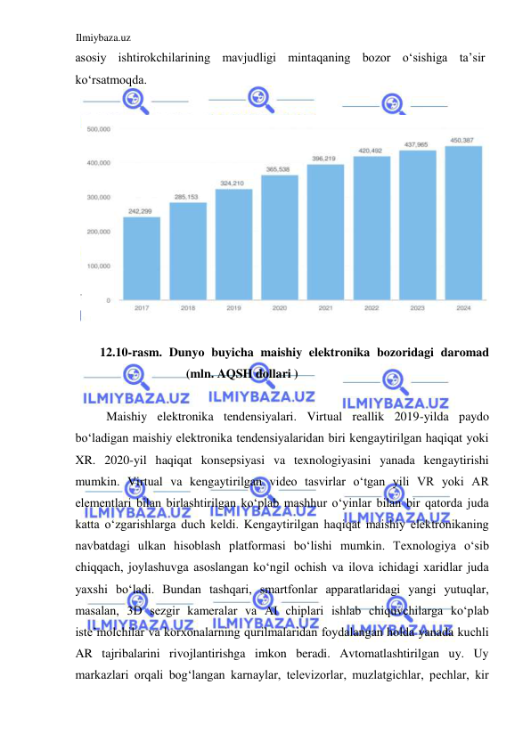 Ilmiybaza.uz 
 
asosiy ishtirokchilarining mavjudligi mintaqaning bozor oʻsishiga ta’sir 
koʻrsatmoqda.  
  
  
  
12.10-rasm. Dunyo buyicha maishiy elektronika bozoridagi daromad 
(mln. AQSH dollari )  
  
Maishiy elektronika tendensiyalari. Virtual reallik 2019-yilda paydo 
boʻladigan maishiy elektronika tendensiyalaridan biri kengaytirilgan haqiqat yoki 
XR. 2020-yil haqiqat konsepsiyasi va texnologiyasini yanada kengaytirishi 
mumkin. Virtual va kengaytirilgan video tasvirlar oʻtgan yili VR yoki AR 
elementlari bilan birlashtirilgan koʻplab mashhur oʻyinlar bilan bir qatorda juda 
katta oʻzgarishlarga duch keldi. Kengaytirilgan haqiqat maishiy elektronikaning 
navbatdagi ulkan hisoblash platformasi boʻlishi mumkin. Texnologiya oʻsib 
chiqqach, joylashuvga asoslangan koʻngil ochish va ilova ichidagi xaridlar juda 
yaxshi boʻladi. Bundan tashqari, smartfonlar apparatlaridagi yangi yutuqlar, 
masalan, 3D sezgir kameralar va AI chiplari ishlab chiquvchilarga koʻplab 
iste’molchilar va korxonalarning qurilmalaridan foydalangan holda yanada kuchli 
AR tajribalarini rivojlantirishga imkon beradi. Avtomatlashtirilgan uy. Uy 
markazlari orqali bogʻlangan karnaylar, televizorlar, muzlatgichlar, pechlar, kir 
