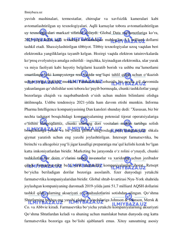 Ilmiybaza.uz 
 
yuvish mashinalari, termostatlar, chiroqlar va xavfsizlik kameralari kabi 
avtomatlashtirilgan uy texnologiyalari. Aqlli karnaylar tobora avtomatlashtirilgan 
uy texnologiyalari markazi sifatida ishlaydi. Global Data ma’lumotlariga koʻra, 
2025-yilga kelib, aqlli texnikaga sarflanadigan mablagʻlar 5,5 milliard dollarni 
tashkil etadi. Shaxsiylashtirilgan tibbiyot. Tibbiy texnologiyalar uzoq vaqtdan beri 
elektronika yangiliklariga tayanib kelgan. Hozirgi vaqtda elektron tatuirovkalarda 
koʻproq evolyutsiya amalga oshirildi - ingichka, kiyinadigan elektronika, ular yurak 
va miya faoliyati kabi hayotiy belgilarni kuzatib borish va ushbu ma’lumotlarni 
smartfonga yoki kompyuterga real vaqtda sogʻliqni tahlil qilish uchun oʻtkazish 
uchun teriga taqilishi mumkin. Farmasevtika sohasida bir necha yil davomida 
yakunlangan qoʻshilishlar soni tobora koʻpayib bormoqda, chunki tashkilotlar yangi 
bozorlarga chiqish va raqobatbardosh oʻsish uchun muhim bilimlarni olishga 
intilmoqda. Ushbu tendensiya 2021-yilda ham davom etishi mumkin. Informa 
Pharma Intelligence kompaniyasining Dan kansleri shunday dedi: "Xususan, biz bir 
nechta tadqiqot bosqichidagi kompaniyalarning potensial tijorat operatsiyalariga 
oʻtishini kutmoqdamiz, chunki ularning dori vositalari muhim tartibga solish 
bosqichlariga yetadi va bu yerda global miqyosdagi yirik kompaniyalar shkala 
qiymat yaratish uchun eng yaxshi joylashtirilgan. Intersept farmatsevtika, bu 
birinchi va alkogolsiz yogʻli jigar kasalligi preparatiga ma’qul kelishi kerak boʻlgan 
katta imkoniyatlardan biridir. Marketing bu jarayonda oʻz rolini oʻynaydi, chunki 
tashkilotlar har doim oʻzlarini tashqi investorlar va xaridorlar uchun jozibador 
qiladi. Farmatsyevtika ba’zi yirik transmilliy kompaniyalardan iborat. Retsept 
boʻyicha beriladigan dorilar bozoriga asoslanib, fizer dunyodagi yetakchi 
farmatsevtika kompaniyalaridan biridir. Global shtab-kvartirasi Nyu-York shahrida 
joylashgan kompaniyaning daromadi 2019-yilda jami 51,7 milliard AQSH dollarini 
tashkil qildi, ularning aksariyati oʻz mahsulotlarini sotishdan olingan. Qoʻshma 
Shtatlarning boshqa eng yaxshi global oʻyinchilariga Johnson & Johnson, Mersk & 
Cо. va Аbbvie kiradi. Farmasevtika boʻyicha yetakchi kompaniyalarning aksariyati 
Qoʻshma Shtatlardan keladi va shuning uchun mamlakat butun dunyoda eng katta 
farmatsevtika bozoriga ega boʻlishi ajablanarli emas. Xitoy sanoatning asosiy 
