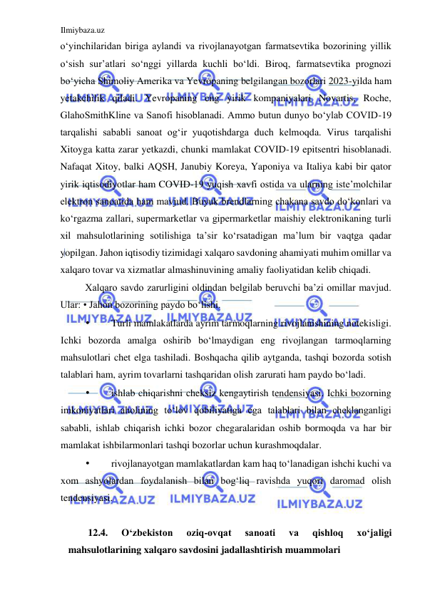 Ilmiybaza.uz 
 
oʻyinchilaridan biriga aylandi va rivojlanayotgan farmatsevtika bozorining yillik 
oʻsish sur’atlari soʻnggi yillarda kuchli boʻldi. Biroq, farmatsevtika prognozi 
boʻyicha Shimoliy Amerika va Yevropaning belgilangan bozorlari 2023-yilda ham 
yetakchilik qiladi. Yevropaning eng yirik kompaniyalari Novartis, Roche, 
GlahoSmithKline va Sanofi hisoblanadi. Ammo butun dunyo boʻylab COVID-19 
tarqalishi sababli sanoat ogʻir yuqotishdarga duch kelmoqda. Virus tarqalishi 
Xitoyga katta zarar yetkazdi, chunki mamlakat COVID-19 epitsentri hisoblanadi. 
Nafaqat Xitoy, balki AQSH, Janubiy Koreya, Yaponiya va Italiya kabi bir qator 
yirik iqtisodiyotlar ham COVID-19 yuqish xavfi ostida va ularning iste’molchilar 
elektron sanoatida ham mavjud. Buyuk brendlarning chakana savdo doʻkonlari va 
koʻrgazma zallari, supermarketlar va gipermarketlar maishiy elektronikaning turli 
xil mahsulotlarining sotilishiga ta’sir koʻrsatadigan ma’lum bir vaqtga qadar 
yopilgan. Jahon iqtisodiy tizimidagi xalqaro savdoning ahamiyati muhim omillar va 
xalqaro tovar va xizmatlar almashinuvining amaliy faoliyatidan kelib chiqadi.  
Xalqaro savdo zarurligini oldindan belgilab beruvchi ba’zi omillar mavjud. 
Ular: • Jahon bozorining paydo boʻlishi.  
• 
Turli mamlakatlarda ayrim tarmoqlarning rivojlanishining notekisligi. 
Ichki bozorda amalga oshirib boʻlmaydigan eng rivojlangan tarmoqlarning 
mahsulotlari chet elga tashiladi. Boshqacha qilib aytganda, tashqi bozorda sotish 
talablari ham, ayrim tovarlarni tashqaridan olish zarurati ham paydo boʻladi.  
• 
ishlab chiqarishni cheksiz kengaytirish tendensiyasi. Ichki bozorning 
imkoniyatlari aholining toʻlov qobiliyatiga ega talablari bilan cheklanganligi 
sababli, ishlab chiqarish ichki bozor chegaralaridan oshib bormoqda va har bir 
mamlakat ishbilarmonlari tashqi bozorlar uchun kurashmoqdalar.  
• 
rivojlanayotgan mamlakatlardan kam haq toʻlanadigan ishchi kuchi va 
xom ashyolardan foydalanish bilan bogʻliq ravishda yuqori daromad olish 
tendensiyasi.  
  
12.4. 
Oʻzbekiston 
oziq-ovqat 
sanoati 
va 
qishloq 
xoʻjaligi 
mahsulotlarining xalqaro savdosini jadallashtirish muammolari  
