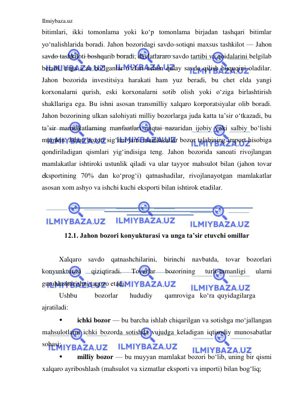 Ilmiybaza.uz 
 
bitimlari, ikki tomonlama yoki koʻp tomonlama birjadan tashqari bitimlar 
yoʻnalishlarida boradi. Jahon bozoridagi savdo-sotiqni maxsus tashkilot — Jahon 
savdo tashkiloti boshqarib boradi, davlatlararo savdo tartibi va qoidalarini belgilab 
beradi, unga a’zo boʻlganlar oʻzlari uchun qulay savdo qilish huquqini oladilar. 
Jahon bozorida investitsiya harakati ham yuz beradi, bu chet elda yangi 
korxonalarni qurish, eski korxonalarni sotib olish yoki oʻziga birlashtirish 
shakllariga ega. Bu ishni asosan transmilliy xalqaro korporatsiyalar olib boradi. 
Jahon bozorining ulkan salohiyati milliy bozorlarga juda katta ta’sir oʻtkazadi, bu 
ta’sir mamlakatlarning manfaatlari nuqtai nazaridan ijobiy yoki salbiy boʻlishi 
mumkin. Jahon bozori sigʻimi jami mamlakatlar bozor talabining import hisobiga 
qondiriladigan qismlari yigʻindisiga teng. Jahon bozorida sanoati rivojlangan 
mamlakatlar ishtiroki ustunlik qiladi va ular tayyor mahsulot bilan (jahon tovar 
eksportining 70% dan koʻprogʻi) qatnashadilar, rivojlanayotgan mamlakatlar 
asosan xom ashyo va ishchi kuchi eksporti bilan ishtirok etadilar.  
  
  
  
12.1. Jahon bozori konyukturasi va unga ta’sir etuvchi omillar  
  
Xalqaro savdo qatnashchilarini, birinchi navbatda, tovar bozorlari 
konyunkturasi 
qiziqtiradi. 
Tovarlar 
bozorining 
turli-tumanligi 
ularni 
guruhlashtirishni taqozo etadi.  
Ushbu  
bozorlar  
hududiy  
qamroviga  koʻra  quyidagilarga 
ajratiladi:  
• 
ichki bozor — bu barcha ishlab chiqarilgan va sotishga moʻjallangan 
mahsulotlarni ichki bozorda sotishda vujudga keladigan iqtisodiy munosabatlar 
sohasi;  
• 
milliy bozor — bu muyyan mamlakat bozori boʻlib, uning bir qismi 
xalqaro ayriboshlash (mahsulot va xizmatlar eksporti va importi) bilan bogʻliq;  
