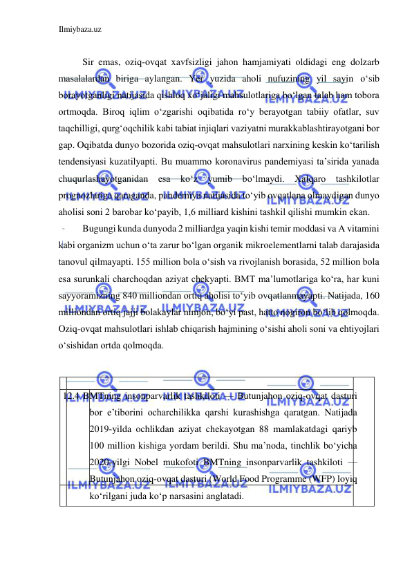 Ilmiybaza.uz 
 
  
Sir emas, oziq-ovqat xavfsizligi jahon hamjamiyati oldidagi eng dolzarb 
masalalardan biriga aylangan. Yer yuzida aholi nufuzining yil sayin oʻsib 
borayotganligi natijasida qishloq xoʻjaligi mahsulotlariga boʻlgan talab ham tobora 
ortmoqda. Biroq iqlim oʻzgarishi oqibatida roʻy berayotgan tabiiy ofatlar, suv 
taqchilligi, qurgʻoqchilik kabi tabiat injiqlari vaziyatni murakkablashtirayotgani bor 
gap. Oqibatda dunyo bozorida oziq-ovqat mahsulotlari narxining keskin koʻtarilish 
tendensiyasi kuzatilyapti. Bu muammo koronavirus pandemiyasi ta’sirida yanada 
chuqurlashayotganidan esa koʻz yumib boʻlmaydi. Xalqaro tashkilotlar 
prognozlariga qaraganda, pandemiya natijasida toʻyib ovqatlana olmaydigan dunyo 
aholisi soni 2 barobar koʻpayib, 1,6 milliard kishini tashkil qilishi mumkin ekan.  
Bugungi kunda dunyoda 2 milliardga yaqin kishi temir moddasi va A vitamini 
kabi organizm uchun oʻta zarur boʻlgan organik mikroelementlarni talab darajasida 
tanovul qilmayapti. 155 million bola oʻsish va rivojlanish borasida, 52 million bola 
esa surunkali charchoqdan aziyat chekyapti. BMT ma’lumotlariga koʻra, har kuni 
sayyoramizning 840 milliondan ortiq aholisi toʻyib ovqatlanmayapti. Natijada, 160 
milliondan ortiq jajji bolakaylar nimjon, boʻyi past, hatto nogiron boʻlib qolmoqda. 
Oziq-ovqat mahsulotlari ishlab chiqarish hajmining oʻsishi aholi soni va ehtiyojlari 
oʻsishidan ortda qolmoqda.  
  
  
  
 12.4 BMTning insonparvarlik tashkiloti — Butunjahon oziq-ovqat dasturi 
bor e’tiborini ocharchilikka qarshi kurashishga qaratgan. Natijada 
2019-yilda ochlikdan aziyat chekayotgan 88 mamlakatdagi qariyb 
100 million kishiga yordam berildi. Shu ma’noda, tinchlik boʻyicha 
2020-yilgi Nobel mukofoti BMTning insonparvarlik tashkiloti — 
Butunjahon oziq-ovqat dasturi (Wоrld Food Programme (WFP) loyiq 
koʻrilgani juda koʻp narsasini anglatadi.  
  
  
