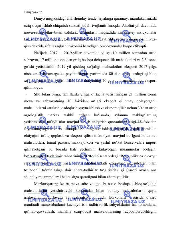 Ilmiybaza.uz 
 
Dunyo miqyosidagi ana shunday tendensiyalarga qaramay, mamlakatimizda 
oziq-ovqat ishlab chiqarish sanoati jadal rivojlantirilmoqda. Aholini yil davomida 
meva-sabzavotlar bilan uzluksiz ta’minlash maqsadida zamonaviy issiqxonalar 
tashkil etilyapti, bogʻlar, tokzorlar maydoni kengaytirilib, yetishtirilgan hosilni kuz-
qish davrida sifatli saqlash imkonini beradigan omborxonalar barpo etilyapti.  
Natijada 2017 – 2019-yillar davomida yiliga 10 million tonnadan ortiq 
sabzavot, 17 million tonnadan ortiq boshqa dehqonchilik mahsulotlari va 2,5 tonna 
goʻsht yetishtirildi. 2019-yil qishloq xoʻjaligi mahsulotlari eksporti 2017-yilga 
nisbatan 2 baravarga koʻpaydi. Bugun yurtimizda 80 dan ortiq turdagi qishloq 
xoʻjaligi mahsuloti yetishtirilib, ular dunyoning 70 ga yaqin mamlakatiga eksport 
qilinmoqda.  
Shu bilan birga, tahlillarda yiliga oʻrtacha yetishtirilgan 21 million tonna 
meva va sabzavotning 10 foizidan ortigʻi eksport qilinmay qolayotgani, 
mahsulotlarni saralash, qadoqlash, qayta ishlash va eksport qilish uchun 30 dan ortiq 
agrologistik 
markaz 
tashkil 
etilgan 
boʻlsa-da, 
aylanma 
mablagʻlarning 
yetishmasligi tufayli ular mavjud ishlab chiqarish quvvatining atigi 15 foizidan 
foydalanayotgani koʻrsatilmoqda. Shuningdek, ishlab chiqarish orqali mamlakat 
ehtiyojini toʻliq qoplash va eksport qilish imkoniyati mavjud boʻlgani holda sut 
mahsulotlari, tomat pastasi, makkajoʻxori va yashil noʻxat konservalari import 
qilinayotgani bu borada hali yechimini kutayotgan muammolar borligini 
koʻrsatyapti. Davlatimiz rahbarining 2020-yil 9sentabrdagi «Respublika oziq-ovqat 
sanoatini jadal rivojlantirish hamda aholini sifatli oziqovqat mahsulotlari bilan 
toʻlaqonli ta’minlashga doir chora-tadbirlar toʻgʻrisida» gi Qarori aynan ana 
shunday muammolarni hal etishga qaratilgani bilan ahamiyatlidir.  
Mazkur qarorga koʻra, meva-sabzavot, goʻsht, sut va boshqa qishloq xoʻjaligi 
mahsulotlarini yetishtiruvchi korxonalar bilan bunday mahsulotlarni qayta 
ishlovchi, tayyorlovchi va realizatsiya qiluvchi korxonalar oʻrtasida oʻzaro 
manfaatli munosabatlarni kuchaytirish, tadbirkorlik subyektlarini har tomonlama 
qoʻllab-quvvatlash, mahalliy oziq-ovqat mahsulotlarining raqobatbardoshligini 
