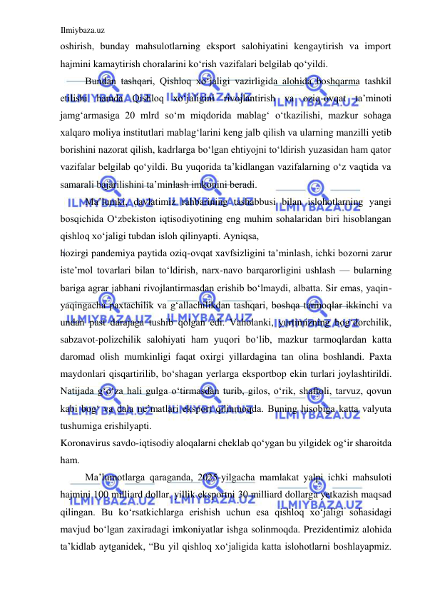 Ilmiybaza.uz 
 
oshirish, bunday mahsulotlarning eksport salohiyatini kengaytirish va import 
hajmini kamaytirish choralarini koʻrish vazifalari belgilab qoʻyildi.  
Bundan tashqari, Qishloq xoʻjaligi vazirligida alohida boshqarma tashkil 
etilishi hamda Qishloq xoʻjaligini rivojlantirish va oziq-ovqat ta’minoti 
jamgʻarmasiga 20 mlrd soʻm miqdorida mablagʻ oʻtkazilishi, mazkur sohaga 
xalqaro moliya institutlari mablagʻlarini keng jalb qilish va ularning manzilli yetib 
borishini nazorat qilish, kadrlarga boʻlgan ehtiyojni toʻldirish yuzasidan ham qator 
vazifalar belgilab qoʻyildi. Bu yuqorida ta’kidlangan vazifalarning oʻz vaqtida va 
samarali bajarilishini ta’minlash imkonini beradi.  
Ma’lumki, davlatimiz rahbarining tashabbusi bilan islohotlarning yangi 
bosqichida Oʻzbekiston iqtisodiyotining eng muhim sohalaridan biri hisoblangan 
qishloq xoʻjaligi tubdan isloh qilinyapti. Ayniqsa,  
hozirgi pandemiya paytida oziq-ovqat xavfsizligini ta’minlash, ichki bozorni zarur 
iste’mol tovarlari bilan toʻldirish, narx-navo barqarorligini ushlash — bularning 
bariga agrar jabhani rivojlantirmasdan erishib boʻlmaydi, albatta. Sir emas, yaqin-
yaqingacha paxtachilik va gʻallachilikdan tashqari, boshqa tarmoqlar ikkinchi va 
undan past darajaga tushib qolgan edi. Vaholanki, yurtimizning bogʻdorchilik, 
sabzavot-polizchilik salohiyati ham yuqori boʻlib, mazkur tarmoqlardan katta 
daromad olish mumkinligi faqat oxirgi yillardagina tan olina boshlandi. Paxta 
maydonlari qisqartirilib, boʻshagan yerlarga eksportbop ekin turlari joylashtirildi. 
Natijada gʻoʻza hali gulga oʻtirmasdan turib, gilos, oʻrik, shaftoli, tarvuz, qovun 
kabi bogʻ va dala ne’matlari eksport qilinmoqda. Buning hisobiga katta valyuta 
tushumiga erishilyapti.  
Koronavirus savdo-iqtisodiy aloqalarni cheklab qoʻygan bu yilgidek ogʻir sharoitda 
ham.  
Ma’lumotlarga qaraganda, 2025-yilgacha mamlakat yalpi ichki mahsuloti 
hajmini 100 milliard dollar, yillik eksportni 30 milliard dollarga yetkazish maqsad 
qilingan. Bu koʻrsatkichlarga erishish uchun esa qishloq xoʻjaligi sohasidagi 
mavjud boʻlgan zaxiradagi imkoniyatlar ishga solinmoqda. Prezidentimiz alohida 
ta’kidlab aytganidek, “Bu yil qishloq xoʻjaligida katta islohotlarni boshlayapmiz. 
