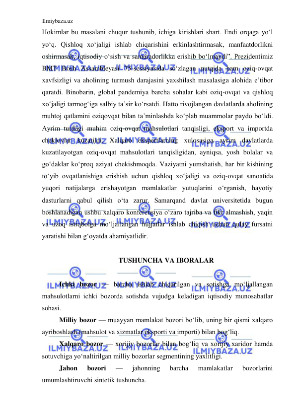 Ilmiybaza.uz 
 
Hokimlar bu masalani chuqur tushunib, ichiga kirishlari shart. Endi orqaga yoʻl 
yoʻq. Qishloq xoʻjaligi ishlab chiqarishini erkinlashtirmasak, manfaatdorlikni 
oshirmasak, iqtisodiy oʻsish va samaradorlikka erishib boʻlmaydi”. Prezidentimiz 
BMT Bosh Assambleyasi 75-sessiyasida soʻzlagan nutqida ham oziq-ovqat 
xavfsizligi va aholining turmush darajasini yaxshilash masalasiga alohida e’tibor 
qaratdi. Binobarin, global pandemiya barcha sohalar kabi oziq-ovqat va qishloq 
xoʻjaligi tarmogʻiga salbiy ta’sir koʻrsatdi. Hatto rivojlangan davlatlarda aholining 
muhtoj qatlamini oziqovqat bilan ta’minlashda koʻplab muammolar paydo boʻldi. 
Ayrim turdagi muhim oziq-ovqat mahsulotlari tanqisligi, eksport va importda 
cheklovlar kuzatildi. Xalqaro ekspertlarning xulosasiga ayrim davlatlarda 
kuzatilayotgan oziq-ovqat mahsulotlari tanqisligidan, ayniqsa, yosh bolalar va 
goʻdaklar koʻproq aziyat chekishmoqda. Vaziyatni yumshatish, har bir kishining 
toʻyib ovqatlanishiga erishish uchun qishloq xoʻjaligi va oziq-ovqat sanoatida 
yuqori natijalarga erishayotgan mamlakatlar yutuqlarini oʻrganish, hayotiy 
dasturlarni qabul qilish oʻta zarur. Samarqand davlat universitetida bugun 
boshlanadigan ushbu xalqaro konferensiya oʻzaro tajriba va fikr almashish, yaqin 
va uzoq istiqbolga moʻljallangan hujjatlar ishlab chiqish uchun qulay fursatni 
yaratishi bilan gʻoyatda ahamiyatlidir.  
  
TUSHUNCHA VA IBORALAR  
  
Ichki bozor — barcha ishlab chiqarilgan va sotishga moʻljallangan 
mahsulotlarni ichki bozorda sotishda vujudga keladigan iqtisodiy munosabatlar 
sohasi.  
Milliy bozor — muayyan mamlakat bozori boʻlib, uning bir qismi xalqaro 
ayriboshlash (mahsulot va xizmatlar eksporti va importi) bilan bogʻliq.  
Xalqaro bozor — xorijiy bozorlar bilan bogʻliq va xorijiy xaridor hamda 
sotuvchiga yoʻnaltirilgan milliy bozorlar segmentining yaxlitligi.  
Jahon 
bozori 
— 
jahonning 
barcha 
mamlakatlar 
bozorlarini 
umumlashtiruvchi sintetik tushuncha.  
