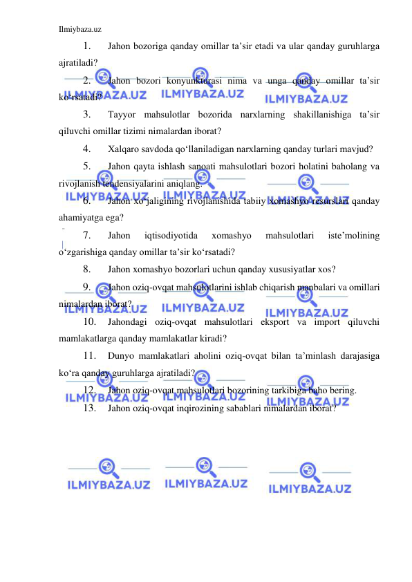 Ilmiybaza.uz 
 
1. 
Jahon bozoriga qanday omillar ta’sir etadi va ular qanday guruhlarga 
ajratiladi?  
2. 
Jahon bozori konyunkturasi nima va unga qanday omillar ta’sir 
koʻrsatadi?  
3. 
Tayyor mahsulotlar bozorida narxlarning shakillanishiga ta’sir 
qiluvchi omillar tizimi nimalardan iborat?  
4. 
Xalqaro savdoda qoʻllaniladigan narxlarning qanday turlari mavjud?  
5. 
Jahon qayta ishlash sanoati mahsulotlari bozori holatini baholang va 
rivojlanish tendensiyalarini aniqlang.  
6. 
Jahon xoʻjaligining rivojlanishida tabiiy xomashyo resurslari qanday 
ahamiyatga ega?  
7. 
Jahon 
iqtisodiyotida 
xomashyo 
mahsulotlari 
iste’molining 
oʻzgarishiga qanday omillar ta’sir koʻrsatadi?  
8. 
Jahon xomashyo bozorlari uchun qanday xususiyatlar xos?  
9. 
Jahon oziq-ovqat mahsulotlarini ishlab chiqarish manbalari va omillari 
nimalardan iborat?  
10. 
Jahondagi oziq-ovqat mahsulotlari eksport va import qiluvchi 
mamlakatlarga qanday mamlakatlar kiradi?  
11. 
Dunyo mamlakatlari aholini oziq-ovqat bilan ta’minlash darajasiga 
koʻra qanday guruhlarga ajratiladi?  
12. 
Jahon oziq-ovqat mahsulotlari bozorining tarkibiga baho bering.  
13. 
Jahon oziq-ovqat inqirozining sabablari nimalardan iborat?  
 
