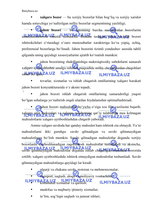 Ilmiybaza.uz 
 
• 
xalqaro bozor — bu xorijiy bozorlar bilan bogʻliq va xorijiy xaridor 
hamda sotuvchiga yoʻnaltirilgan milliy bozorlar segmentining yaxlitligi;  
• 
jahon bozori — bu jahonning barcha mamlakatlar bozorlarini 
umumlashtiruvchi sintetik tushuncha. Bundan tashqari, jahon tovarlar bozori 
ishtirokchilari oʻrtasidagi oʻzaro munosabatlar xarakteriga koʻra yopiq, ochiq, 
preferensial bozorlarga boʻlinadi. Jahon bozorini tizimli yondashuv asosida tahlil 
qilganda uning quyidagi xususiyatlarini ajratib koʻrsatish mumkin:  
• 
jahon bozorining shakillanishiga makroiqtisodiy subektlarni samarali 
xalqaro ayriboshlashni amalga oshirish maqsadida milliy chegaralardan chiqishlari 
sabab boʻlgan;  
• 
tovarlar, xizmatlar va ishlab chiqarish omillarining xalqaro harakati 
jahon bozori konyunkturasida oʻz aksini topadi;  
• 
jahon bozori ishlab chiqarish omillarining samaradorligi yuqori 
boʻlgan sohalarga yoʻnaltirish orqali ulardan foydalanishni optimallashtiradi.  
• 
jahon bozori mahsulotlar boʻyicha oʻziga xos filtr vazifasini bajarib, 
xalqaro sifat andozalari va xalqaro raqobatning qat’iy talablariga mos kelmagan 
mahsulotlarni xalqaro ayriboshlashdan chiqarib yuboradi.  
Ammo xalqaro savdoda har qanday mahsulot ham ishtirok eta olmaydi. Ya’ni 
mahsulotlarni ikki guruhga: savdo qilinadigan va savdo qilinmaydigan 
mahsulotlarga boʻlish mumkin. Savdo qilinadigan mahsulotlar deganda xorijiy 
bozorlarda ayirboshlanadigan raqobatdosh mahsulotlar tushuniladi va aksincha, 
savdo qilinmaydigan mahsulotlar deganda ishlab chiqarilgan mamlakat bozorida 
sotilib, xalqaro ayirboshlashda ishtirok etmaydigan mahsulotlar tushuniladi. Savdo 
qilinmaydigan mahsulotlarga quyidagi lar kiradi:  
• 
ulgurji va chakana savdo, restoran va mehmonxonalar;  
• 
transport, saqlash, aloqa va moliyaviy vositachilik;  
• 
kommunal xizmatlar va qurilish;  
• 
mudofaa va majburiy ijtimoiy xizmatlar;  
• 
ta’lim, sogʻliqni saqlash va jamoat ishlari;  
