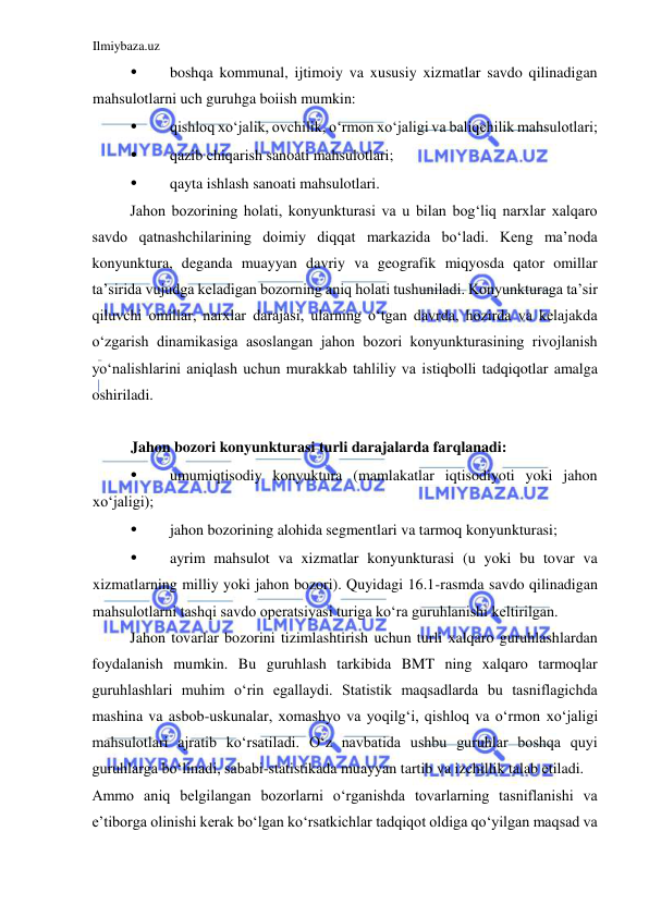 Ilmiybaza.uz 
 
• 
boshqa kommunal, ijtimoiy va xususiy xizmatlar savdo qilinadigan 
mahsulotlarni uch guruhga boiish mumkin:  
• 
qishloq xoʻjalik, ovchilik, oʻrmon xoʻjaligi va baliqchilik mahsulotlari;  
• 
qazib chiqarish sanoati mahsulotlari;  
• 
qayta ishlash sanoati mahsulotlari.  
Jahon bozorining holati, konyunkturasi va u bilan bogʻliq narxlar xalqaro 
savdo qatnashchilarining doimiy diqqat markazida boʻladi. Keng ma’noda 
konyunktura, deganda muayyan davriy va geografik miqyosda qator omillar 
ta’sirida vujudga keladigan bozorning aniq holati tushuniladi. Konyunkturaga ta’sir 
qiluvchi omillar, narxlar darajasi, ularning oʻtgan davrda, hozirda va kelajakda 
oʻzgarish dinamikasiga asoslangan jahon bozori konyunkturasining rivojlanish 
yoʻnalishlarini aniqlash uchun murakkab tahliliy va istiqbolli tadqiqotlar amalga 
oshiriladi.  
  
Jahon bozori konyunkturasi turli darajalarda farqlanadi:  
• 
umumiqtisodiy konyuktura (mamlakatlar iqtisodiyoti yoki jahon 
xoʻjaligi);  
• 
jahon bozorining alohida segmentlari va tarmoq konyunkturasi;  
• 
ayrim mahsulot va xizmatlar konyunkturasi (u yoki bu tovar va 
xizmatlarning milliy yoki jahon bozori). Quyidagi 16.1-rasmda savdo qilinadigan 
mahsulotlarni tashqi savdo operatsiyasi turiga koʻra guruhlanishi keltirilgan.  
Jahon tovarlar bozorini tizimlashtirish uchun turli xalqaro guruhlashlardan 
foydalanish mumkin. Bu guruhlash tarkibida BMT ning xalqaro tarmoqlar 
guruhlashlari muhim oʻrin egallaydi. Statistik maqsadlarda bu tasniflagichda 
mashina va asbob-uskunalar, xomashyo va yoqilgʻi, qishloq va oʻrmon xoʻjaligi 
mahsulotlari ajratib koʻrsatiladi. Oʻz navbatida ushbu guruhlar boshqa quyi 
guruhlarga boʻlinadi, sababi-statistikada muayyan tartib va izchillik talab etiladi.  
Ammo aniq belgilangan bozorlarni oʻrganishda tovarlarning tasniflanishi va 
e’tiborga olinishi kerak boʻlgan koʻrsatkichlar tadqiqot oldiga qoʻyilgan maqsad va 
