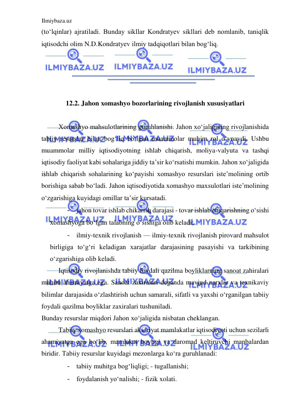 Ilmiybaza.uz 
 
(toʻlqinlar) ajratiladi. Bunday sikllar Kondratyev sikllari deb nomlanib, taniqlik 
iqtisodchi olim N.D.Kondratyev ilmiy tadqiqotlari bilan bogʻliq.  
  
  
  
  
12.2. Jahon xomashyo bozorlarining rivojlanish xususiyatlari  
  
Xomashyo mahsulotlarining guruhlanishi. Jahon xoʻjaligining rivojlanishida 
tabiiy resurslar bilan bogʻliq boʻlgan muammolar muhim rol oʻynaydi. Ushbu 
muammolar milliy iqtisodiyotning ishlab chiqarish, moliya-valyuta va tashqi 
iqtisodiy faoliyat kabi sohalariga jiddiy ta’sir koʻrsatishi mumkin. Jahon xoʻjaligida 
ishlab chiqarish sohalarining koʻpayishi xomashyo resurslari iste’molining ortib 
borishiga sabab boʻladi. Jahon iqtisodiyotida xomashyo maxsulotlari iste’molining 
oʻzgarishiga kuyidagi omillar ta’sir kursatadi.  
- jahon tovar ishlab chikarish darajasi - tovar ishlab chiqarishning oʻsishi 
xomashyoga boʻlgan talabning oʻsishiga olib keladi;  
- ilmiy-texnik rivojlanish — ilmiy-texnik rivojlanish pirovard mahsulot 
birligiga toʻgʻri keladigan xarajatlar darajasining pasayishi va tarkibining 
oʻzgarishiga olib keladi.  
Iqtisodiy rivojlanishda tabiiy foydali qazilma boyliklarning sanoat zahiralari 
muhim ahamiyatga ega. Sanoat zaxiralari deganda mavjud narxlar va texnikaviy 
bilimlar darajasida oʻzlashtirish uchun samarali, sifatli va yaxshi oʻrganilgan tabiiy 
foydali qazilma boyliklar zaxiralari tushuniladi.  
Bunday resurslar miqdori Jahon xoʻjaligida nisbatan cheklangan.  
Tabiiy xomashyo resurslari aksariyat mamlakatlar iqtisodiyoti uchun sezilarli 
ahamiyatga ega boʻlib, mamlakat boyligi va daromad keltiruvchi manbalardan 
biridir. Tabiiy resurslar kuyidagi mezonlarga koʻra guruhlanadi:  
- tabiiy muhitga bogʻliqligi; - tugallanishi;  
- foydalanish yoʻnalishi; - fizik xolati.  
