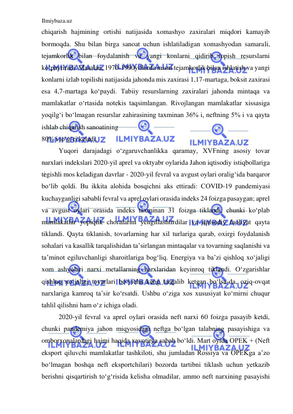 Ilmiybaza.uz 
 
chiqarish hajmining ortishi natijasida xomashyo zaxiralari miqdori kamayib 
bormoqda. Shu bilan birga sanoat uchun ishlatiladigan xomashyodan samarali, 
tejamkorlik bilan foydalanish va yangi konlarni qidirib topish resurslarni 
koʻpaytiradi. Masalan, 1970-1990yillarda misni tejamkorlik bilan ishlatish va yangi 
konlarni izlab topilishi natijasida jahonda mis zaxirasi 1,17-martaga, boksit zaxirasi 
esa 4,7-martaga koʻpaydi. Tabiiy resurslarning zaxiralari jahonda mintaqa va 
mamlakatlar oʻrtasida notekis taqsimlangan. Rivojlangan mamlakatlar xissasiga 
yoqilgʻi boʻlmagan resurslar zahirasining taxminan 36% i, neftning 5% i va qayta 
ishlab chiqarish sanoatining  
80% i toʻgʻri keladi.  
Yuqori darajadagi oʻzgaruvchanlikka qaramay, XVFning asosiy tovar 
narxlari indekslari 2020-yil aprel va oktyabr oylarida Jahon iqtisodiy istiqbollariga 
tegishli mos keladigan davrlar - 2020-yil fevral va avgust oylari oraligʻida barqaror 
boʻlib qoldi. Bu ikkita alohida bosqichni aks ettiradi: CОVID-19 pandemiyasi 
kuchayganligi sababli fevral va aprel oylari orasida indeks 24 foizga pasaygan; aprel 
va avgust oylari orasida indeks taxminan 31 foizga tiklandi, chunki koʻplab 
mamlakatlar yopiqlik choralarini yengillashtirdilar va iqtisodiy faoliyat qayta 
tiklandi. Qayta tiklanish, tovarlarning har xil turlariga qarab, oxirgi foydalanish 
sohalari va kasallik tarqalishidan ta’sirlangan mintaqalar va tovarning saqlanishi va 
ta’minot egiluvchanligi sharoitlariga bogʻliq. Energiya va ba’zi qishloq xoʻjaligi 
xom ashyolari narxi metallarning narxlaridan keyinroq tiklandi. Oʻzgarishlar 
qishloq xoʻjaligi tovarlari boʻyicha keng tarqalib ketgan boʻlsa-da, oziq-ovqat 
narxlariga kamroq ta’sir koʻrsatdi. Ushbu oʻziga xos xususiyat koʻmirni chuqur 
tahlil qilishni ham oʻz ichiga oladi.  
2020-yil fevral va aprel oylari orasida neft narxi 60 foizga pasayib ketdi, 
chunki pandemiya jahon miqyosidagi neftga boʻlgan talabning pasayishiga va 
omborxonalardagi hajmi haqida xavotirga sabab boʻldi. Mart oyida OPEK + (Neft 
eksport qiluvchi mamlakatlar tashkiloti, shu jumladan Rossiya va OPEKga a’zo 
boʻlmagan boshqa neft eksportchilari) bozorda tartibni tiklash uchun yetkazib 
berishni qisqartirish toʻgʻrisida kelisha olmadilar, ammo neft narxining pasayishi 
