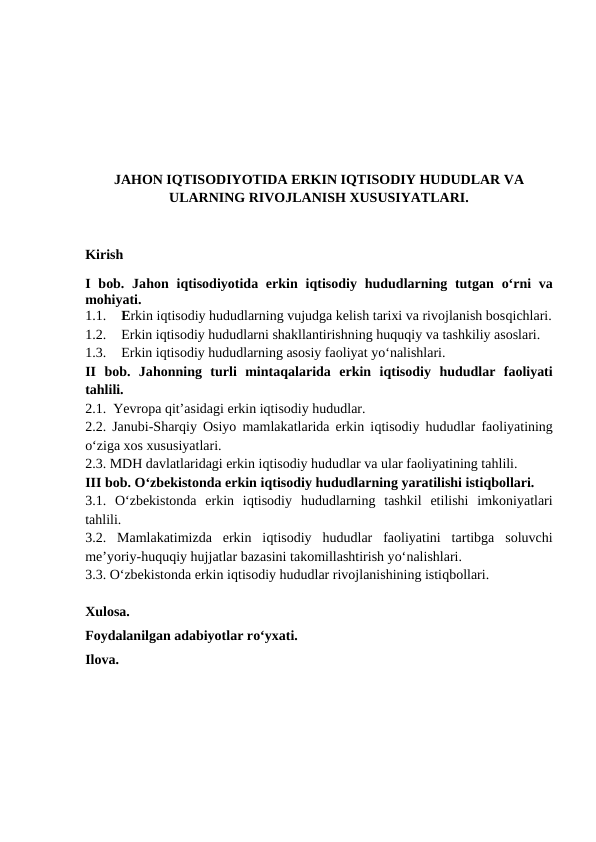 JAHON IQTISODIYOTIDA ERKIN IQTISODIY HUDUDLAR VA
ULARNING RIVOJLANISH XUSUSIYATLARI.
Kirish
I bob. Jahon iqtisodiyotida erkin iqtisodiy  hududlarning tutgan  o‘rni  va
mohiyati.
1.1.
Erkin iqtisodiy hududlarning vujudga kelish tarixi va rivojlanish bosqichlari.
1.2.
Erkin iqtisodiy hududlarni shakllantirishning huquqiy va tashkiliy asoslari. 
1.3.
Erkin iqtisodiy hududlarning asosiy faoliyat yo‘nalishlari. 
II  bob.  Jahonning  turli  mintaqalarida  erkin  iqtisodiy  hududlar  faoliyati
tahlili.
2.1.  Yevropa qit’asidagi erkin iqtisodiy hududlar.
2.2. Janubi-Sharqiy Osiyo mamlakatlarida erkin iqtisodiy  hududlar faoliyatining
o‘ziga xos xususiyatlari.
2.3. MDH davlatlaridagi erkin iqtisodiy hududlar va ular faoliyatining tahlili.
III bob. O‘zbekistonda erkin iqtisodiy hududlarning yaratilishi istiqbollari.
3.1.  O‘zbekistonda  erkin  iqtisodiy  hududlarning  tashkil  etilishi  imkoniyatlari
tahlili.
3.2.  Mamlakatimizda  erkin  iqtisodiy  hududlar  faoliyatini  tartibga  soluvchi
me’yoriy-huquqiy hujjatlar bazasini takomillashtirish yo‘nalishlari.
3.3. O‘zbekistonda erkin iqtisodiy hududlar rivojlanishining istiqbollari.
Xulosa.
Foydalanilgan adabiyotlar ro‘yxati.
Ilova.
