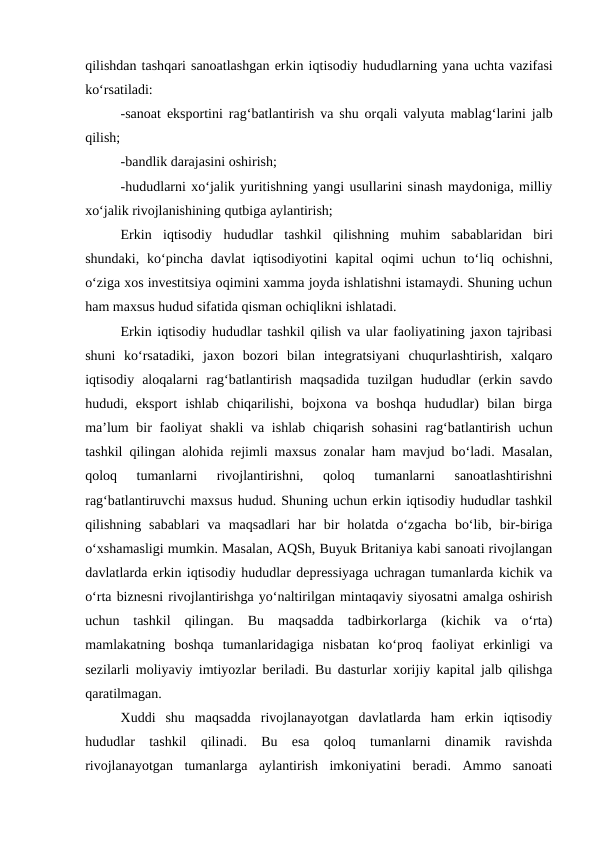 qilishdan tashqari sanoatlashgan erkin iqtisodiy hududlarning yana uchta vazifasi
ko‘rsatiladi:
-sanoat eksportini rag‘batlantirish va shu orqali valyuta mablag‘larini jalb
qilish;
-bandlik darajasini oshirish;
-hududlarni xo‘jalik yuritishning yangi usullarini sinash maydoniga, milliy
xo‘jalik rivojlanishining qutbiga aylantirish;
Erkin  iqtisodiy  hududlar  tashkil  qilishning  muhim  sabablaridan  biri
shundaki,  ko‘pincha  davlat  iqtisodiyotini  kapital  oqimi  uchun to‘liq ochishni,
o‘ziga xos investitsiya oqimini xamma joyda ishlatishni istamaydi. Shuning uchun
ham maxsus hudud sifatida qisman ochiqlikni ishlatadi.
Erkin iqtisodiy hududlar tashkil qilish va ular faoliyatining jaxon tajribasi
shuni  ko‘rsatadiki,  jaxon  bozori  bilan  integratsiyani  chuqurlashtirish,  xalqaro
iqtisodiy  aloqalarni  rag‘batlantirish  maqsadida  tuzilgan  hududlar  (erkin  savdo
hududi,  eksport  ishlab  chiqarilishi,  bojxona  va  boshqa  hududlar)  bilan  birga
ma’lum  bir  faoliyat  shakli  va ishlab chiqarish sohasini  rag‘batlantirish uchun
tashkil qilingan alohida rejimli maxsus zonalar ham mavjud bo‘ladi. Masalan,
qoloq  tumanlarni  rivojlantirishni,  qoloq  tumanlarni  sanoatlashtirishni
rag‘batlantiruvchi maxsus hudud. Shuning uchun erkin iqtisodiy hududlar tashkil
qilishning  sabablari  va  maqsadlari  har  bir  holatda  o‘zgacha  bo‘lib,  bir-biriga
o‘xshamasligi mumkin. Masalan, AQSh, Buyuk Britaniya kabi sanoati rivojlangan
davlatlarda erkin iqtisodiy hududlar depressiyaga uchragan tumanlarda kichik va
o‘rta biznesni rivojlantirishga yo‘naltirilgan mintaqaviy siyosatni amalga oshirish
uchun  tashkil  qilingan.  Bu  maqsadda  tadbirkorlarga  (kichik  va  o‘rta)
mamlakatning  boshqa  tumanlaridagiga  nisbatan  ko‘proq  faoliyat  erkinligi  va
sezilarli moliyaviy imtiyozlar beriladi. Bu dasturlar xorijiy kapital jalb qilishga
qaratilmagan.
Xuddi  shu  maqsadda  rivojlanayotgan  davlatlarda  ham  erkin  iqtisodiy
hududlar  tashkil  qilinadi.  Bu  esa  qoloq  tumanlarni  dinamik  ravishda
rivojlanayotgan  tumanlarga  aylantirish  imkoniyatini  beradi.  Ammo  sanoati
