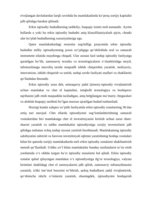 rivojlangan davlatlardan farqli ravishda bu mamlakatlarda ko‘proq xorijiy kapitalni
jalb qilishga harakat qilinadi.
Erkin iqtisodiy hududlarning tashkiliy, huquqiy tizimi turli-tumandir. Ayrim
hollarda u yoki bu erkin iqtisodiy hududni aniq klassifikatsiyalash qiyin, chunki
ular ko‘plab hududlarning xususiyatlariga ega. 
Qator  mamlakatlardagi  resurslar  taqchilligi  jarayonida  erkin  iqtisodiy
hududlar milliy iqtisodiyotning jaxon xo‘jaligiga qo‘shilishida real va samarali
instrument sifatida maydonga chiqadi. Ular asosan faol tashqi iqtisodiy faoliyatga
qaratilgan bo‘lib, zamonaviy texnika va texnologiyalarni o‘zlashtirishga moyil,
infratuzilmaga muvofiq tarzda maqsadli ishlab chiqarishni yaratish, moliyaviy,
innovatsion, ishlab chiqarish va sotish, tashqi savdo faoliyati usullari va shakllarini
qo‘llashdan iboratdir. 
Erkin iqtisodiy zona deb, mintaqaviy jadal ijtimoiy-iqtisodiy rivojlantirish
uchun  mamlakat  va  chet  el  kapitalini,  istiqbolli  texnologiya  va  boshqaruv
tajribasini jalb etish maqsadida tuziladigan, aniq belgilangan ma’muriy chegaralari
va alohida huquqiy tartiboti bo‘lgan maxsus ajratilgan hudud tushuniladi.
Hozirgi kunda xalqaro xo‘jalik faoliyatida erkin iqtisodiy zonalarning 30 dan
ortiq  turi  mavjud.  Chet  ellarda  iqtisodiyotni  sog‘lomlashtirishning  samarali
vositalaridan biri mamlakatga chet el investitsiyasini kiritish uchun zarur shart-
sharoit  yaratish  va  ushbu  mamlakatlar  iqtisodiyotiga  xorijiy  investorlarni  jalb
qilishga nisbatan ochiq tashqi siyosat yuritish hisoblanadi. Mamlakatning iqtisodiy
salohiyatini oshirish va farovon investitsiyali iqlimni yaratishning boshqa vositalari
bilan bir qatorda xorijiy mamlakatlarda turli erkin iqtisodiy zonalarni shakllantirish
metodi qo‘llaniladi. Ushbu yo‘l bilan mamlakatlar bunday tuzilmalarni ta’sis etish
yordamida o‘z oldida turgan ba’zi iqtisodiy masalarni hal qiladi. Erkin iqtisodiy
zonalar qabul qilayotgan mamlakat o‘z iqtisodiyotiga ilg‘or texnologiya, valyuta
kirimlari shaklidagi chet el sarmoyalarini jalb qilish, zamonaviy infratuzilmasini
yaratish, ichki iste’mol bozorini to‘ldirish, qoloq hududlarni jadal rivojlantirish,
qo‘shimcha  ishchi  o‘rinlarini  yaratish,  shuningdek,  iqtisodiyotni  boshqarish
