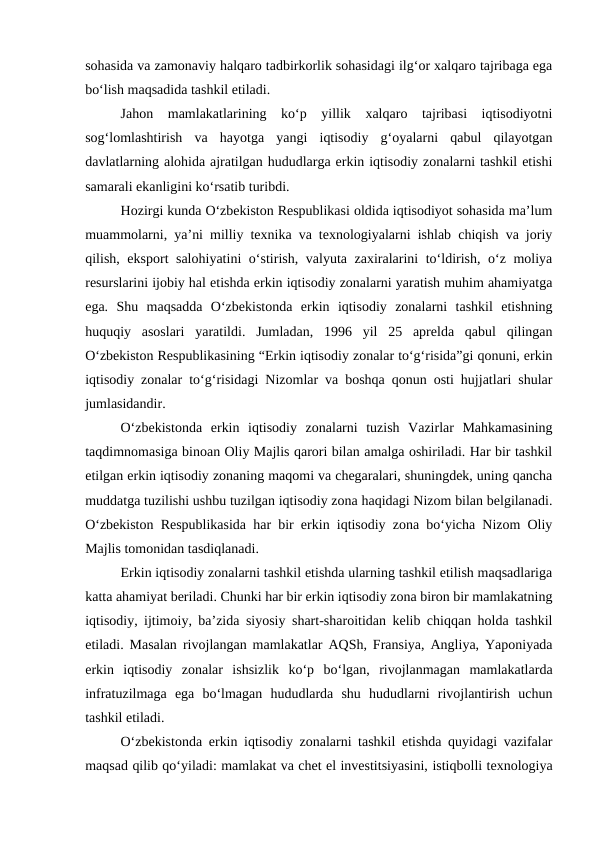 sohasida va zamonaviy halqaro tadbirkorlik sohasidagi ilg‘or xalqaro tajribaga ega
bo‘lish maqsadida tashkil etiladi.
Jahon  mamlakatlarining  ko‘p  yillik  xalqaro  tajribasi  iqtisodiyotni
sog‘lomlashtirish  va  hayotga  yangi  iqtisodiy  g‘oyalarni  qabul  qilayotgan
davlatlarning alohida ajratilgan hududlarga erkin iqtisodiy zonalarni tashkil etishi
samarali ekanligini ko‘rsatib turibdi.
Hozirgi kunda O‘zbekiston Respublikasi oldida iqtisodiyot sohasida ma’lum
muammolarni, ya’ni milliy texnika va texnologiyalarni ishlab chiqish va joriy
qilish, eksport salohiyatini  o‘stirish, valyuta zaxiralarini to‘ldirish, o‘z moliya
resurslarini ijobiy hal etishda erkin iqtisodiy zonalarni yaratish muhim ahamiyatga
ega.  Shu  maqsadda  O‘zbekistonda  erkin  iqtisodiy  zonalarni  tashkil  etishning
huquqiy  asoslari  yaratildi.  Jumladan,  1996  yil  25  aprelda  qabul  qilingan
O‘zbekiston Respublikasining “Erkin iqtisodiy zonalar to‘g‘risida”gi qonuni, erkin
iqtisodiy zonalar to‘g‘risidagi Nizomlar va boshqa qonun osti hujjatlari shular
jumlasidandir.
O‘zbekistonda  erkin  iqtisodiy  zonalarni  tuzish  Vazirlar  Mahkamasining
taqdimnomasiga binoan Oliy Majlis qarori bilan amalga oshiriladi. Har bir tashkil
etilgan erkin iqtisodiy zonaning maqomi va chegaralari, shuningdek, uning qancha
muddatga tuzilishi ushbu tuzilgan iqtisodiy zona haqidagi Nizom bilan belgilanadi.
O‘zbekiston Respublikasida har bir erkin iqtisodiy zona bo‘yicha Nizom Oliy
Majlis tomonidan tasdiqlanadi.
Erkin iqtisodiy zonalarni tashkil etishda ularning tashkil etilish maqsadlariga
katta ahamiyat beriladi. Chunki har bir erkin iqtisodiy zona biron bir mamlakatning
iqtisodiy, ijtimoiy, ba’zida siyosiy shart-sharoitidan kelib chiqqan holda tashkil
etiladi. Masalan rivojlangan mamlakatlar AQSh, Fransiya, Angliya, Yaponiyada
erkin  iqtisodiy  zonalar  ishsizlik  ko‘p  bo‘lgan,  rivojlanmagan  mamlakatlarda
infratuzilmaga  ega  bo‘lmagan  hududlarda  shu  hududlarni  rivojlantirish  uchun
tashkil etiladi.
O‘zbekistonda erkin iqtisodiy zonalarni tashkil etishda quyidagi vazifalar
maqsad qilib qo‘yiladi: mamlakat va chet el investitsiyasini, istiqbolli texnologiya

