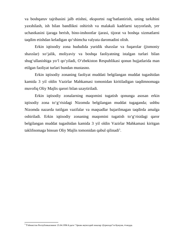 va boshqaruv tajribasini jalb etishni, eksportni rag‘batlantirish, uning tarkibini
yaxshilash,  ish  bilan  bandlikni  oshirish  va  malakali  kadrlarni  tayyorlash,  yer
uchastkasini ijaraga berish, bino-inshootlar ijarasi, tijorat va boshqa xizmatlarni
taqdim etishdan keladigan qo‘shimcha valyuta daromadini olish.
Erkin  iqtisodiy  zona  hududida  yuridik  shaxslar  va  fuqarolar  (jismoniy
shaxslar)  xo‘jalik,  moliyaviy  va  boshqa  faoliyatning  istalgan  turlari  bilan
shug‘ullanishiga yo‘l qo‘yiladi, O‘zbekiston Respublikasi qonun hujjatlarida man
etilgan faoliyat turlari bundan mustasno.
Erkin iqtisodiy zonaning faoliyat muddati belgilangan muddat tugashidan
kamida 3 yil oldin Vazirlar Mahkamasi tomonidan kiritiladigan taqdimnomaga
muvofiq Oliy Majlis qarori bilan uzaytiriladi.
Erkin  iqtisodiy  zonalarning  maqomini  tugatish  qonunga  asosan  erkin
iqtisodiy  zona  to‘g‘risidagi  Nizomda  belgilangan  muddat  tugaganda;  ushbu
Nizomda nazarda tutilgan vazifalar va maqsadlar bajarilmagan taqdirda amalga
oshiriladi.  Erkin  iqtisodiy  zonaning  maqomini  tugatish  to‘g‘risidagi  qaror
belgilangan muddat tugashidan kamida 3 yil oldin Vazirlar Mahkamasi kiritgan
taklifnomaga binoan Oliy Majlis tomonidan qabul qilinadi5.
5 Ўзбекистон Республикасининг 25.04.1996 й.даги “Эркин иқтисодий зоналар тўғрисида”ги Қонуни, 4-модда. 
