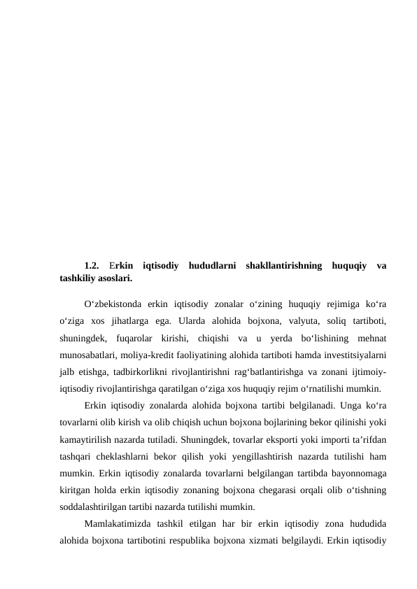 1.2.
Erkin  iqtisodiy  hududlarni  shakllantirishning  huquqiy  va
tashkiliy asoslari. 
O‘zbekistonda  erkin  iqtisodiy  zonalar  o‘zining  huquqiy  rejimiga  ko‘ra
o‘ziga  xos  jihatlarga  ega.  Ularda  alohida  bojxona,  valyuta,  soliq  tartiboti,
shuningdek,  fuqarolar  kirishi,  chiqishi  va  u  yerda  bo‘lishining  mehnat
munosabatlari, moliya-kredit faoliyatining alohida tartiboti hamda investitsiyalarni
jalb etishga, tadbirkorlikni rivojlantirishni rag‘batlantirishga va zonani ijtimoiy-
iqtisodiy rivojlantirishga qaratilgan o‘ziga xos huquqiy rejim o‘rnatilishi mumkin.
Erkin iqtisodiy zonalarda alohida bojxona tartibi belgilanadi. Unga ko‘ra
tovarlarni olib kirish va olib chiqish uchun bojxona bojlarining bekor qilinishi yoki
kamaytirilish nazarda tutiladi. Shuningdek, tovarlar eksporti yoki importi ta’rifdan
tashqari  cheklashlarni  bekor  qilish  yoki  yengillashtirish  nazarda  tutilishi  ham
mumkin. Erkin iqtisodiy zonalarda tovarlarni belgilangan tartibda bayonnomaga
kiritgan holda erkin iqtisodiy zonaning bojxona chegarasi orqali olib o‘tishning
soddalashtirilgan tartibi nazarda tutilishi mumkin.
Mamlakatimizda  tashkil  etilgan  har  bir  erkin  iqtisodiy  zona  hududida
alohida bojxona tartibotini respublika bojxona xizmati belgilaydi. Erkin iqtisodiy
