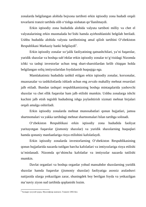 zonalarda belgilangan alohida bojxona tartiboti erkin iqtisodiy zona hududi orqali
tovarlarni tranzit tartibda olib o‘tishga nisbatan qo‘llanilmaydi.
Erkin iqtisodiy zona hududida alohida valyuta tartiboti milliy va chet el
valyutalarining erkin muomalada bo‘lishi hamda ayirboshlanishi belgilab beriladi.
Ushbu hududda alohida valyuta tartibotining amal qilish tartibini O‘zbekiston
Respublikasi Markaziy banki belgilaydi6.
Erkin iqtisodiy zonalar xo‘jalik faoliyatining qatnashchilari, ya’ni fuqarolar,
yuridik shaxslar va boshqa sub’ektlar erkin iqtisodiy zonalar to‘g‘risidagi Nizomda
ichki va tashqi investorlar uchun teng shart-sharoitlardan kelib chiqqan holda
belgilangan soliq imtiyozlaridan foydalanish huquqiga ega.
Mamlakatimiz hududida tashkil etilgan erkin iqtisodiy zonalar, korxonalar,
muassasalar va tashkilotlarda ishlash uchun eng avvalo mahalliy mehnat resurslari
jalb etiladi. Bundan tashqari respublikamizning boshqa mintaqalarida yashovchi
shaxslar va chet ellik fuqarolar ham jalb etilishi mumkin. Ushbu zonalarga ishchi
kuchini jalb etish tegishli hududning ishga joylashtirish xizmati mehnat birjalari
orqali amalga oshiriladi.
Erkin iqtisodiy zonalarda mehnat  munosabatlari  qonun hujjatlari, jamoa
shartnomalari va yakka tartibdagi mehnat shartnomalari bilan tartibga solinadi.
O‘zbekiston  Respublikasi  erkin  iqtisodiy  zona  hududida  faoliyat
yuritayotgan  fuqarolar  (jismoniy  shaxslar)  va  yuridik  shaxslarning  huquqlari
hamda qonuniy manfaatlariga rioya etilishini kafolatlaydi.
Erkin  iqtisodiy  zonalarda  investorlarning  O‘zbekiston  Respublikasining
qonun hujjatlarida nazarda tutilgan barcha kafolatlari va imtiyozlariga rioya etilishi
ta’minlanadi.  Nizomda  qo‘shimcha  kafolatlar  va  imtiyozlar  nazarda  tutilishi
mumkin.
Davlat organlari va boshqa organlar yohud mansabdor shaxslarning yuridik
shaxslar  hamda  fuqarolar  (jismoniy  shaxslar)  faoliyatiga  asossiz  aralashuvi
natijasida ularga yetkazilgan zarar, shuningdek boy berilgan foyda va yetkazilgan
ma’naviy ziyon sud tartibida qoplanishi lozim.
6 Халқаро хусусий ҳуқуқ. Муаллифлар жамоаси. Тошкент 2002 йил.
