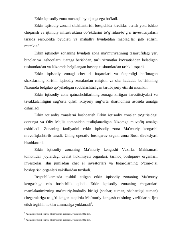Erkin iqtisodiy zona mustaqil byudjetga ega bo‘ladi.
Erkin iqtisodiy zonani shakllantirish bosqichida kreditlar berish yoki ishlab
chiqarish va ijtimoiy infrastruktura ob’ektlarini to‘g‘ridan-to‘g‘ri investitsiyalash
tarzida  respublika  byudjeti  va  mahalliy  byudjetdan  mablag‘lar  jalb  etilishi
mumkin7.
Erkin iqtisodiy zonaning byudjeti zona ma’muriyatining tasarrufidagi yer,
binolar va inshootlarni ijaraga berishdan, turli xizmatlar ko‘rsatishdan keladigan
tushumlardan va Nizomda belgilangan boshqa tushumlardan tashkil topadi.
Erkin  iqtisodiy  zonagi  chet  el  fuqarolari  va  fuqaroligi  bo‘lmagan
shaxslarning kirishi, iqtisodiy zonalardan chiqishi va shu hududda bo‘lishining
Nizomda belgilab qo‘yiladigan soddalashtirilgan tartibi joriy etilishi mumkin.
Erkin iqtisodiy zona qatnashchilarining zonaga kiritgan investitsiyalari va
tavakkalchiligini sug‘urta qilish ixtiyoriy sug‘urta shartnomasi  asosida amalga
oshiriladi.
Erkin iqtisodiy zonalarni boshqarish Erkin iqtisodiy zonalar to‘g‘risidagi
qonunga va Oliy Majlis tomonidan tasdiqlanadigan Nizomga muvofiq amalga
oshiriladi.  Zonaning  faoliyatini  erkin  iqtisodiy  zona  Ma’muriy  kengashi
muvofiqlashtirib turadi. Uning operativ boshqaruv organi zona Bosh direksiyasi
hisoblanadi.
Erkin  iqtisodiy  zonaning  Ma’muriy  kengashi  Vazirlar  Mahkamasi
tomonidan joylardagi davlat hokimiyati organlari, tarmoq boshqaruv organlari,
investorlar,  shu  jumladan  chet  el  investorlari  va  fuqarolarning  o‘zini-o‘zi
boshqarish organlari vakillaridan tuziladi.
Respublikamizda  tashkil  etilgan  erkin  iqtisodiy  zonaning  Ma’muriy
kengashiga  rais  boshchilik  qiladi.  Erkin  iqtisodiy  zonaning  chegaralari
mamlakatimizning ma’muriy-hududiy birligi (shahar, tuman, shahardagi tuman)
chegaralariga to‘g‘ri kelgan taqdirda Ma’muriy kengash raisining vazifalarini ijro
etish tegishli hokim zimmasiga yuklanadi8.
7 Халқаро хусусий ҳуқуқ. Муаллифлар жамоаси. Тошкент 2002 йил.
8 Халқаро хусусий ҳуқуқ. Муаллифлар жамоаси. Тошкент 2002 йил.
