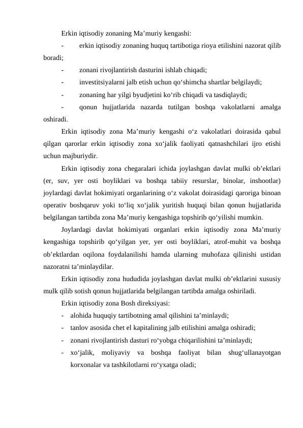 Erkin iqtisodiy zonaning Ma’muriy kengashi:
-
erkin iqtisodiy zonaning huquq tartibotiga rioya etilishini nazorat qilib
boradi;
-
zonani rivojlantirish dasturini ishlab chiqadi;
-
investitsiyalarni jalb etish uchun qo‘shimcha shartlar belgilaydi;
-
zonaning har yilgi byudjetini ko‘rib chiqadi va tasdiqlaydi;
-
qonun  hujjatlarida  nazarda  tutilgan  boshqa  vakolatlarni  amalga
oshiradi. 
Erkin iqtisodiy zona Ma’muriy kengashi o‘z vakolatlari doirasida qabul
qilgan qarorlar erkin iqtisodiy zona xo‘jalik faoliyati qatnashchilari ijro etishi
uchun majburiydir.
Erkin iqtisodiy zona chegaralari ichida joylashgan davlat mulki ob’ektlari
(er,  suv,  yer  osti  boyliklari  va  boshqa  tabiiy  resurslar,  binolar,  inshootlar)
joylardagi davlat hokimiyati organlarining o‘z vakolat doirasidagi qaroriga binoan
operativ boshqaruv yoki to‘liq xo‘jalik yuritish huquqi bilan qonun hujjatlarida
belgilangan tartibda zona Ma’muriy kengashiga topshirib qo‘yilishi mumkin.
Joylardagi  davlat  hokimiyati  organlari  erkin  iqtisodiy  zona  Ma’muriy
kengashiga topshirib qo‘yilgan yer, yer osti boyliklari, atrof-muhit va boshqa
ob’ektlardan oqilona foydalanilishi hamda ularning muhofaza qilinishi ustidan
nazoratni ta’minlaydilar.
Erkin iqtisodiy zona hududida joylashgan davlat mulki ob’ektlarini xususiy
mulk qilib sotish qonun hujjatlarida belgilangan tartibda amalga oshiriladi.
Erkin iqtisodiy zona Bosh direksiyasi:
-
alohida huquqiy tartibotning amal qilishini ta’minlaydi;
-
tanlov asosida chet el kapitalining jalb etilishini amalga oshiradi;
-
zonani rivojlantirish dasturi ro‘yobga chiqarilishini ta’minlaydi;
-
xo‘jalik,  moliyaviy  va  boshqa  faoliyat  bilan  shug‘ullanayotgan
korxonalar va tashkilotlarni ro‘yxatga oladi;
